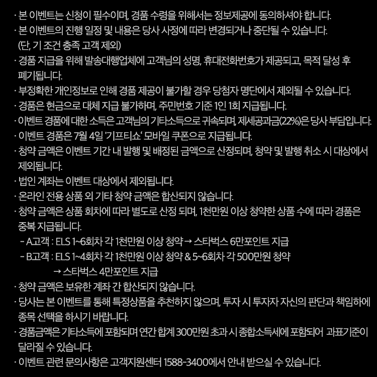 이벤트유의사항

· 본 이벤트는 신청이 필수이며, 경품 수령을 위해서는 정보제공에 동의하셔야 합니다.
· 본 이벤트의 진행 일정 및 내용은 당사 사정에 따라 변경되거나 중단될 수 있습니다. (단, 기 조건 충족 고객 제외)
· 경품 지급을 위해 발송대행업체에 고객님의 성명, 휴대전화번호가 제공되고, 목적 달성 후 폐기됩니다.
· 부정확한 개인정보로 인해 경품 제공이 불가할 경우 당첨자 명단에서 제외될 수 있습니다.
· 경품은 현금으로 대체 지급 불가하며, 주민번호 기준 1인 1회 지급됩니다.
· 이벤트 경품에 대한 소득은 고객님의 기타소득으로 귀속되며, 제세공과금(22%)은 당사 부담입니다.
· 이벤트 경품은 7월 4일 '기프티쇼‘ 모바일 쿠폰으로 지급됩니다.
· 청약 금액은 이벤트 기간 내 발행 및 배정된 금액으로 산정되며, 청약 및 발행 취소 시 대상에서 제외됩니다.
· 법인 계좌는 이벤트 대상에서 제외됩니다.
· 온라인 전용 상품 외 기타 청약 금액은 합산되지 않습니다.
· 청약 금액은 상품 회차에 따라 별도로 산정 되며, 1천만원 이상 청약한 상품 수에 따라 경품은 중복 지급됩니다. 
   - A 고객 : 이벤트 기간 중 6개 상품에 각 1천만원 이상 청약 시 스타벅스 6만 포인트 지급
   - B 고객 : 이벤트 기간 중 8개 상품에 각 1천만원 이상 청약 시 스타벅스 8만 포인트 지급
· 청약 금액은 보유한 계좌 간 합산되지 않습니다.
· 이벤트 관련 문의사항은 고객지원센터 1588-3400에서 안내 받으실 수 있습니다.