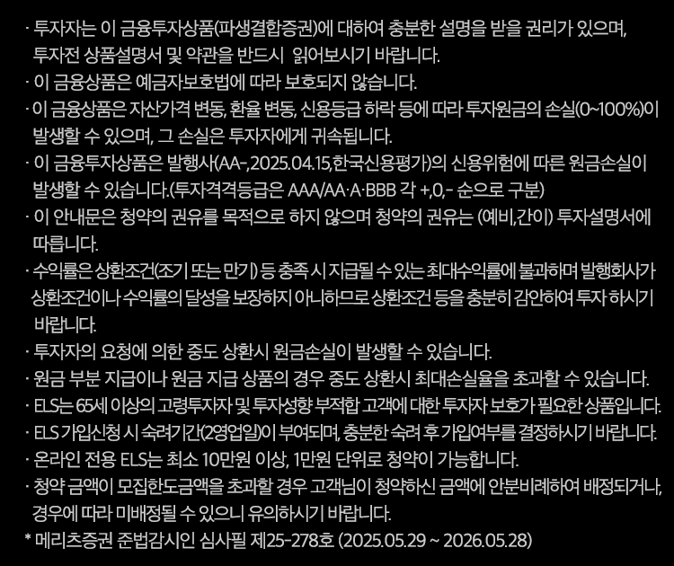 투자 유의사항                                                                                                                                                            

· 투자자는 이 금융투자상품(파생결합증권)에 대하여 충분한 설명을 받을 권리가 있으며, 투자전 상품설명서 및 약관을 반드시  읽어보시기 바랍니다.
· 이 금융상품은 예금자보호법에 따라 보호되지 않습니다.
· 이 금융상품은 자산가격 변동, 환율 변동, 신용등급 하락 등에 따라 투자원금의 손실(0~100%)이 발생할 수 있으며, 그 손실은 투자자에게 귀속됩니다.
· 이 금융투자상품은 발행사(AA-,2025.04.15,한국신용평가)의 신용위험에 따른 원금손실이 발생할 수 있습니다.
 (투자격격등급은 AAA/AA·A·BBB 각 +,0,- 순으로 구분)
· 이 안내문은 청약의 권유를 목적으로 하지 않으며 청약의 권유는 (예비,간이) 투자설명서에 따릅니다.
· 수익률은 상환조건(조기 또는 만기) 등 충족 시 지급될 수 있는 최대수익률에 불과하며 발행회사가 상환조건이나 수익률의 달성을 보장하지 아니하므로 상환조건 등을
   충분히 감안하여 투자 하시기 바랍니다.
· 투자자의 요청에 의한 중도 상환시 원금손실이 발생할 수 있습니다.
· 원금 부분 지급이나 원금 지급 상품의 경우 중도 상환시 최대손실율을 초과할 수 있습니다.
※ 메리츠증권 준법감시인 심사필 제25-242호 (2025.05.15 ~ 2026.05.14)