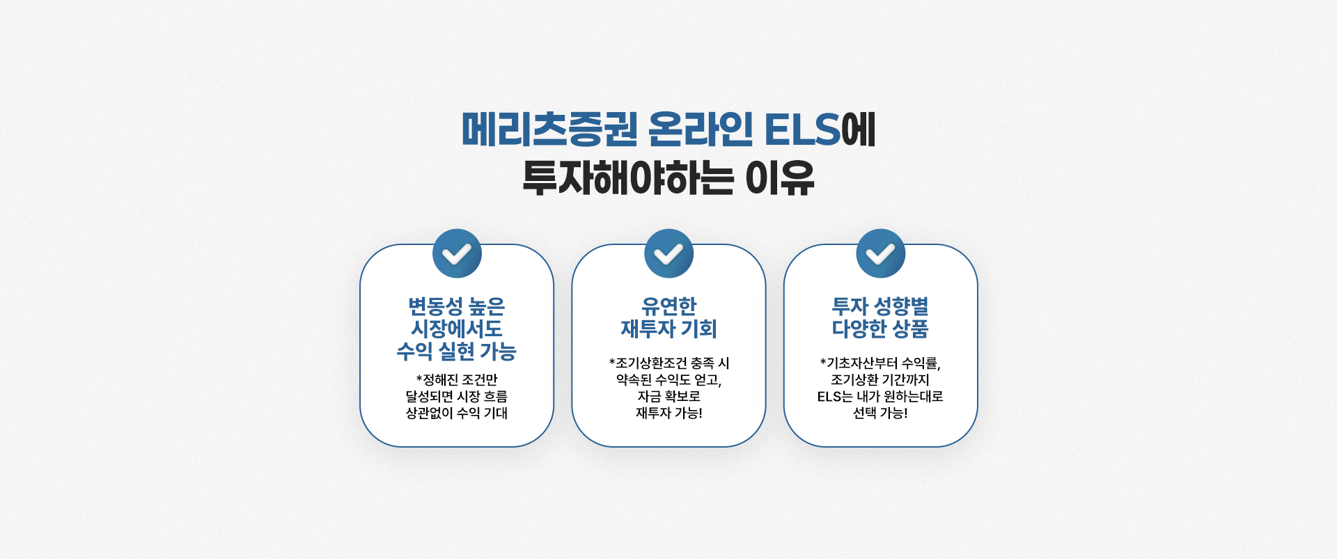 
          메리츠증권 온라인 ELS에
          투자해야하는 이유

          - 하락장에도 수익 실현
          * 정해진 조건만 달성되면 기초자산 가격이 하락해도 사전에 약속된 수익을!

          - 유연한 재투자 기회 제공
          * 조기상환조건 충족 시 약속된 수익도 얻고, 바로 재투자로 연결!

          - 투자 성향별 다양한 상품
          * 기초자산부터 수익률, 조기상환 기간까지 ELS는 내가 원하는대로 선택 가능!
          