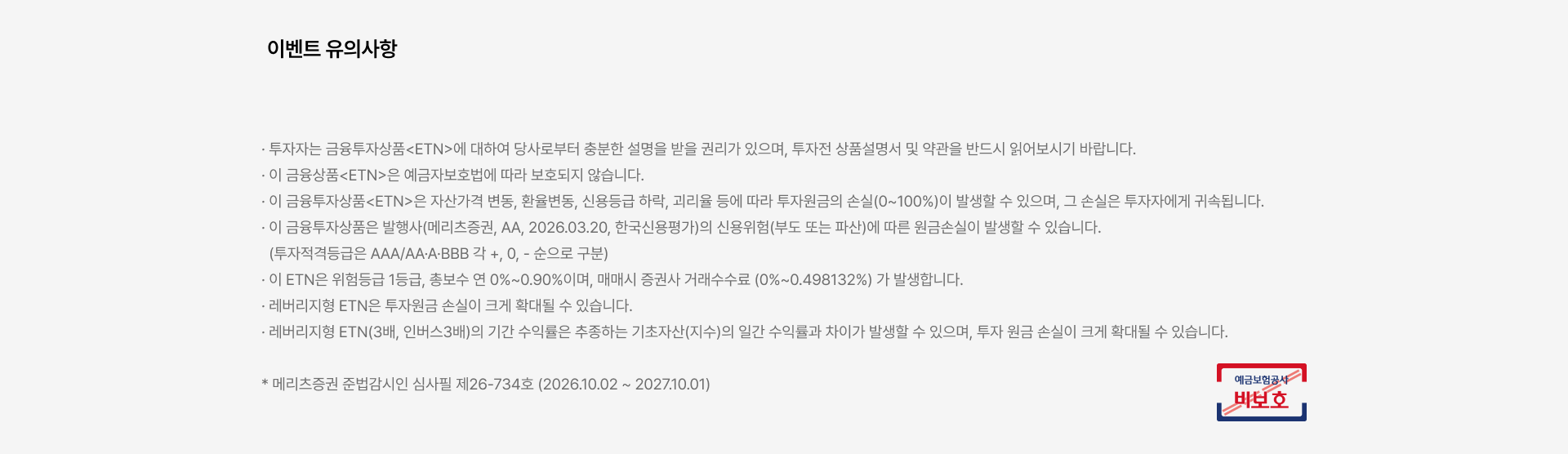 
          이벤트 유의사항

          · 투자자는 금융투자상품<ETN>에 대하여 당사로부터 충분한 설명을 받을 권리가 있으며, 투자전 상품설명서 및 약관을 반드시 읽어보시기 바랍니다.
          · 이 금융상품<ETN>은 예금자보호법에 따라 보호되지 않습니다.
          · 이 금융투자상품<ETN>은 자산가격 변동, 환율변동, 신용등급 하락, 괴리율 등에 따라 투자원금의 손실(0~100%)이 발생할 수 있으며, 그 손실은 투자자에게 귀속됩니다.
          · 이 금융투자상품은 발행사(메리츠증권, AA, 2026.03.20, 한국신용평가)의 신용위험(부도 또는 파산)에 따른 원금손실이 발생할 수 있습니다.
          (투자적격등급은 AAA/AA·A·BBB 각 +, 0, - 순으로 구분)
          · 이 ETN은 위험등급 1등급, 총보수 연 0%~0.90%이며, 매매시 증권사 거래수수료 (0%~0.498132%) 가 발생합니다.
          · 레버리지형 ETN은 투자원금 손실이 크게 확대될 수 있습니다.
          · 레버리지형 ETN(3배, 인버스3배)의 기간 수익률은 추종하는 기초자산(지수)의 일간 수익률과 차이가 발생할 수 있으며, 투자 원금 손실이 크게 확대될 수 있습니다.

          * 메리츠증권 준법감시인 심사필 제26-734호 (2026.10.02 ~ 2027.10.01)
          예금보험공사 비보호 금융상품
          