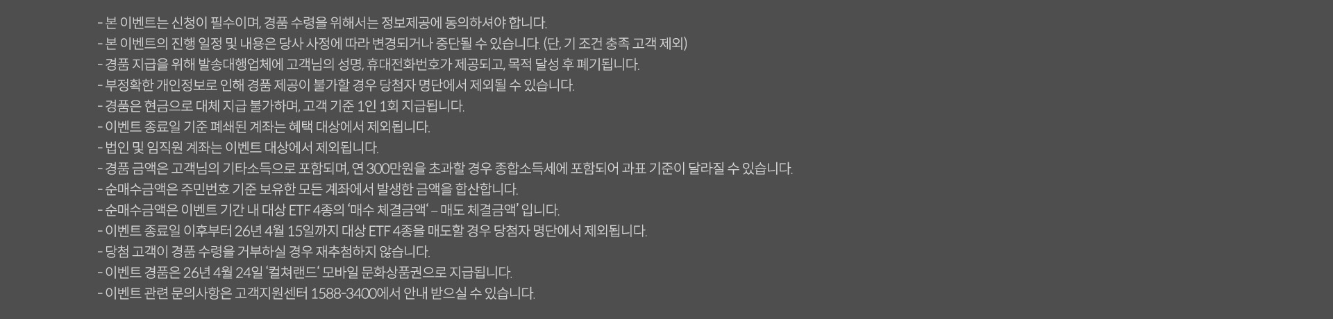 
              이벤트 유의사항
              · 본 이벤트는 신청이 필수이며, 경품 수령을 위해서는 정보제공에 동의하셔야 합니다. 
              · 본 이벤트의 진행 일정 및 내용은 당사 사정에 따라 변경되거나 중단될 수 있습니다. (단, 기조건 충족 고객 제외)
              · 경품 지급을 위해 발송대행업체에 고객님의 성명, 휴대전화번호가 제공되고, 목적 달성 후 폐기됩니다. 
              · 부정확한 개인정보로 인해 경품 제공이 불가할 경우 당첨자 명단에서 제외될 수 있습니다. 
              · 경품은 현금으로 대체 지급 불가하며, 고객 기준 1인 1회 지급됩니다. 
              · 이벤트 종료일 기준 폐쇄된 계좌는 혜택 대상에서 제외됩니다. 
              · 법인 및 임직원 계좌는 이벤트 대상에서 제외됩니다. 
              · 경품 금액은 고객님의 기타소득으로 포함되며, 연 300만원을 초과할 경우 종합소득세에 포함되어 과표 기준이 달라질 수 있습니다. 
              · 순매수금액은 주민번호 기준 보유한 모든 계좌에서 발생한 금액을 합산합니다. 
              · 순매수금액은 이벤트 기간 내 대상 ETF4종의 '매수 체결금액 - 매도 체결금액' 입니다. 
              · 이벤트 종료일 이후부터 26년 4월 15일까지 대상 ETF4종을 매도할 경우 당첨자 명단에서 제외됩니다. 
              · 당첨 고객이 경품 수령을 거부하실 경우 재추첨 하지 않습니다. 
              · 이벤트 경품은 26년 4월 24일 '컬처랜드' 모바일 문화상품권으로 지급됩니다. 
              · 이벤트 관련 문의사항은 고객지원센터 1588-3400에서 안내 받으실 수 있습니다. 
              