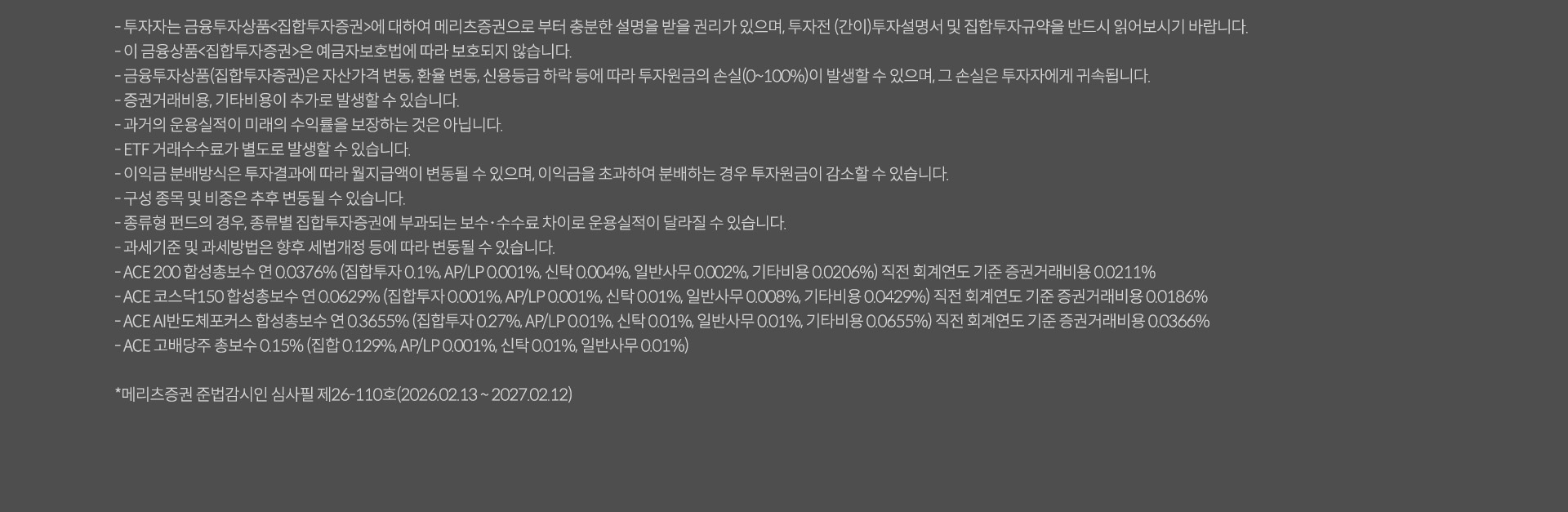 
              투자 유의사항
              · 투자자는 금융투자상품<집합투자증권>에 대하여 메리츠증권으로 부터 충분한 설명을 받을 권리가 있으며, 투자전 (간이)투자설명서 및 집합투자규약을 
              반드시 읽어보시기 바랍니다. 
              · 이 금융상품<집합투자증권>은 예금자보호법에 따라 보호되지 않습니다. 
              · 금융투자상품(집합투자증권)은 자산가격 변동, 환율 변동, 신용등급 하락 등에 따라 투자원금의 손실(0~100%)이 발생할 수 있으며, 
              그 손실은 투자자에게 귀속됩니다. 
              · 증권거래비용, 기타비용이 추가로 발생할 수 있습니다. 
              · 과거의 운용실적이 미래의 수익률을 보장하는 것은 아닙니다. 
              · ETF 거래수수료가 별도로 발생할 수 있습니다. 
              · 이익금 분배방식은 투자결과에 따라 월지급액이 변동될 수 있으며, 이익금을 초과하여 분배하는 경우 투자원금이 감소할 수 있습니다. 
              · 구성 종목 및 비중은 추후 변동될 수 있습니다. 
              · 종류형 펀드의 경우, 종류별 집합투자증권에 부과되는 보수, 수수료 차이로 운용실적이 달라질 수 있습니다. 
              · 과세기준 및 과세방법은 향후 세법개정 등에 따라 변동될 수 있습니다. 
              · ACE 200 합성총보수 연 0.0376%(지밥투자 0.1%, AP/LP: 0.001%, 신탁: 0.004%, 일반사무: 0.002%, 기타비옹: 0.0206%)
              직전 회계연도 기준 증권거래비용: 0.0211%
              · ACE 코스닥 150 합성총보수 연 0.0629% (집합투자 0.001%, AP/LP: 0.001%, 신탁: 0.001%, 일반사무: 0.008%, 기타비용: 0.0429%)
              직전 회계연도 기준 증권거래비용 0.0186%
              · ACE 고배당주 총보수 0.15% (집합: 0.129%, AP/LP: 0.001%, 신탁: 0.001%, 일반사무: 0.01%)
              * 메리츠증권 준법감시인 심사필 제 26-110호(2026.02.13~ 2027.02.12)
              