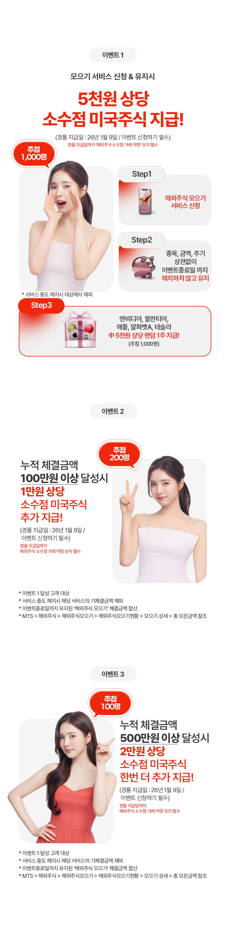 
              이벤트 1
              모으기 서비스 신청 & 유지시
              5천원 상당
              소수점 미국주식 지급!
              (경품 지급일: 26년 1월 9일 / 이벤트 신청하기 필수)
              경품 지급일까지 해외주식 소수점 거래 약정 유지 필수

              Step1. 해외주식 모으기 서비스 신청
              Step2. 종목, 금액, 주기 상관없이 이벤트 종료일 까지 해지하지 않고 유지
              Step3. 엔비디아, 팔란티어, 애플, 알파벳 A, 테슬라 중 5천원 상당 랜덤 1주 지급! (추첨 1,000명)
              * 서비스 중도 해지시 대상에서 제외

              이벤트 2
              누적 체결금액
              100만원 이상 달성시
              1만원 상당
              소수점 미국주식
              추가 지급!
              (경품 지급일: 26년 1월 9일 / 이벤트 신청하기 필수)
              상품 지급일까지 해외주식 소수점 거래 약정 유지 필수

              * 이벤트 1 달성 고객 대상
              * 서비스 중도 해지시 해당 서비스의 기체결금액 제외
              * 이벤트종료일까지 유지된 '해외주식 모으기'체결금액 합산
              * MTS > 해외주식 > 해외주식모으기 > 해외주식모으기현황 > 모으기 상세 > 총 모은 금액 참조

              이벤트 3
              누적 체결금액
              500만원 이상 달성시
              2만원 상당 
              소수점 미국주식
              한번 더 추가 지급!
              (경품 지급일: 26년 1월 9일 / 이벤트 신청하기 필수)
              경품 지급일까지 해외주식 소수점 거래 약정 유지 필수
              