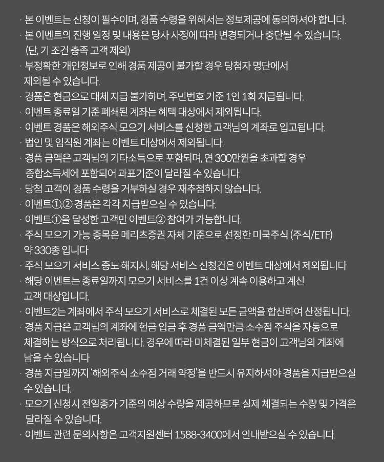 이벤트유의사항

· 본 이벤트는 신청이 필수이며, 경품 수령을 위해서는 정보제공에 동의하셔야 합니다.
· 본 이벤트의 진행 일정 및 내용은 당사 사정에 따라 변경되거나 중단될 수 있습니다. (단, 기 조건 충족 고객 제외)
· 경품 지급을 위해 발송대행업체에 고객님의 성명, 휴대전화번호가 제공되고, 목적 달성 후 폐기됩니다.
· 부정확한 개인정보로 인해 경품 제공이 불가할 경우 당첨자 명단에서 제외될 수 있습니다.
· 경품은 현금으로 대체 지급 불가하며, 주민번호 기준 1인 1회 지급됩니다.
· 이벤트 경품에 대한 소득은 고객님의 기타소득으로 귀속되며,5만원 이상 제세공과금(22%)은 당사 부담입니다.
· 경품금액은 지난 이벤트 기간 (4.28~6.27) 및  해당 이벤트 기간 내 발행 및 배정된 금액으로 합산하여 산정되며, 청약 및 발행 취소 시 대상에서 제외됩니다.
· 법인 계좌는 이벤트 대상에서 제외됩니다.
· 청약 금액은 주민번호 기준 보유한 계좌 간 합산하여 적용됩니다.
· 당사는 본 이벤트를 통해 특정상품을 추천하지 않으며, 투자 시 투자자 자신의 판단과 책임하에 종목 선택을 하시기 바랍니다.
· 이벤트 관련 문의사항은 고객지원센터 1588-3400에서 안내 받으실 수 있습니다.