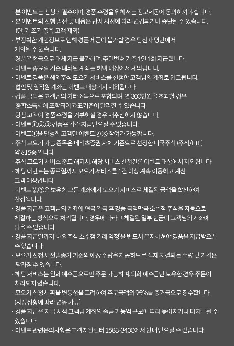 이벤트유의사항

              · 본 이벤트는 신청이 필수이며, 경품 수령을 위해서는 정보제공에 동의하셔야 합니다.
              · 본 이벤트의 진행 일정 및 내용은 당사 사정에 따라 변경되거나 중단될 수 있습니다.(단, 기 조건 충족 고객 제외)
              · 부정확한 개인정보로 인해 경품 제공이 불가할 경우 당첨자 명단에서 제외될 수 있습니다.
              · 경품은 현금으로 대체 지급 불가하며, 주민번호 기준 1인 1회 지급됩니다.
              · 이벤트 종료일 기준 폐쇄된 계좌는 혜택 대상에서 제외됩니다.
              · 이벤트 경품은 해외주식모으기 서비스를 신청한 고객님의 계좌로 입고됩니다.
              · 법인 및 임직원 계좌는 이벤트 대상에서 제외됩니다.
              · 경품 금액은 고객님의 기타소득으로 포함되며, 연 300만원을 초과할 경우 종합소득세에 포함되어 과표기준이 달라질 수 있습니다.
              · 당첨 고객이 경품 수령을 거부하실 경우 재추첨하지 않습니다.
              · 이벤트1,2,3 경품은 각각 지급받으실 수 있습니다.
              · 이벤트1을 달성한 고객만 이벤트 2,3 참여가 가능합니다.
              · 주식 모으기 가능 종목은 메리츠증권 자체 기준으로 선정한 미국주식(주식/ETF) 약 615종 입니다.
              · 주식 모으기 서비스 중도 해지시, 해당 서비스 신청건은 이벤트 대상에서 제외됩니다.
              · 해당 이벤트는 종료일까지 모으기 서비스를 1건 이상 계속 이용하고 계신 고객 대상입니다.
              · 이벤트2,3은 보유한 모든 계좌에서 모으기 서비스로 체결된 금액을 합산하여 산정됩니다.
              · 경품 지급은 고객님의 계좌에 현금 입금 후 경품 금액만큼 소수점 주식을 자동으로 체결하는 방식으로 처리됩니다. 경우에 따라 미체결된 일부 현금이 고객님의 계좌에 남을 수 있습니다.
              · 경품 지급일까지 '해외주식 소수점 거래 약정'을 반드시 유지하셔야 경품을 지급받으실 수 있습니다.
              · 모으기 신청시 전일종가 기준의 예상 수량을 제공하므로 실제 체결되는 수량 및 가격은 달라질 수 있습니다.
              · 해당 서비스는 원화 예수금으로만 주문 가능하며, 외화 예수금만 보유한 경우 주문이 처리되지 않습니다.
              · 모으기 신청시 환율 변동성을 고려하여 주문금액의 95%를 증거금으로 징수합니다.(시장상황에 따라 변동 가능)
              · 이벤트 관련문의 사항은 고객지원센터 1588-3400에서 안내 받으실 수 있습니다.
