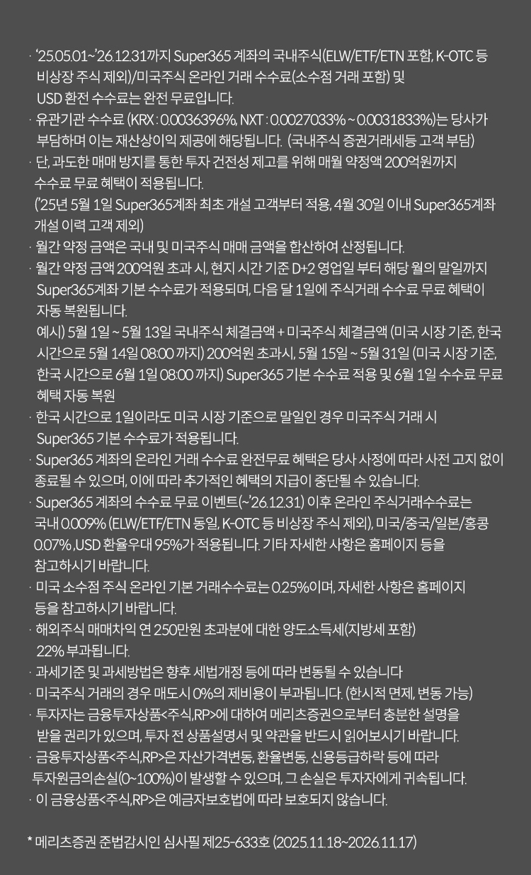 투자 유의사항                                                                                                                                                            
              · '25.05.01~26.12.31 까지 Super365 계좌의 국내주식(ELW/ETF/ETN 포함, K-OTC등 비상장 주식 제회)/ 미국주식 온라인 거래 수수료(소수점 거래 포함) 및 USD환전 수수료는 완전 무료입니다.'
              · 유관기관 수수료(KRX : 0.0036396%, NXT : 0.0027033% ~ 0.0031833%)는 당사가 부담하며 이는 재산상이익 제공에 해당됩니다. (국내주식 증권거래세등 고객 부담)
              · 단, 과도한 매매 방지를 통한 투자 건전성 제고를 위해 매월 약정액 200억원까지 수수료 무료 혜택이 적용됩니다.
              ('25년5월1일 Super365계좌 최초 개설 고객부터 적용, 4월30일 이내 Super365계좌 개설 이력 고객 제외')
              · 월간 약정 금액은 국내 및 미국주식 매매 금액을 합산하여 산정됩니다.
              · 월간 약정 금액 200억원 초과 시, 현지 시간 기준 D+2영업일 부터 해당 월의 말일까지 Super365계좌 기본 수수료가 적용되며, 다음 달 1일에 주식거래 수수료 무료 혜택이 자동 복원됩니다.
              예시)5월1일 ~ 5월13일 국내주식 체결금액 + 미국주식 체결금액 (미국 시장 기준, 한국 시간으로 5월14일 08:00 까지) 200억원 초과시, 5월15일 ~ 5월31일 (미국 시장 기준, 한국 시간으로 6월1일 08:00 까지) Super365 기본 수수료 적용 및 6월1일 수수료 무료 혜택 자동 복원
              · 한국 시간으로 1일이라도 미국 시장 기준으로 말일인 경우 미국주식 거래 시 Super365 기본 수수료가 적용됩니다.
              · Super365 계좌의 온라인 거래 수수료 완전무료 혜택은 당사 사정에 따라 사전 고지 없이 종료될 수 있으며, 이에 따라 추가적인 혜택의 지급이 중단될 수 있습니다.
              · Super365 계좌의 수수료 무료 이벤트(~’26.12.31) 이후 온라인 주식거래수수료는 국내 0.009% (ELW/ETF/ETN 동일, K-OTC 등 비상장 주식 제외), 미국/중국/일본/홍콩 0.07% ,USD 환율우대 95%가 적용됩니다. 기타 자세한 사항은 홈페이지 등을 참고하시기 바랍니다.
              · 미국 소수점 주식 온라인 기본 거래수수료는 0.25%이며, 자세한 사항은 홈페이지 등을 참고하시기 바랍니다.
              · 해외주식 매매차익 연 250만원 초과분에 대한 양도소득세(지방세 포함)22%가 부과됩니다.
              · 과세기준 및 과세방법은 향후 세법개정 등에 따라 변동될 수 있습니다.
              · 미국주식 거래의 경우 매도시 0%의 제비용이 부과됩니다.(한시적 면제, 변동 가능)
              · 투자자는 금융투자상품<주식,RP>에 대하여 메리츠증권으로부터 충분한 설명을 받을 권리가 있으며, 투자 전 상품설명서 및 약관을 반드시 읽어보시길 바랍니다.
              · 금융투자상품<주식,RP>은 자산가격변동,환율변동,신용등급하락 등에 따라 투자원금의 손실(0~100%)이 발생할 수 있으며, 그 손실은 투자자에게 귀속됩니다.
              · 금융투자상품<주식,RP>은 예금자보호법에 따라 보호되지 않습니다.

              * 메리츠증권 준법감시인 심사필 제25-633호 (2025.11.18 ~ 2026.11.17)
              