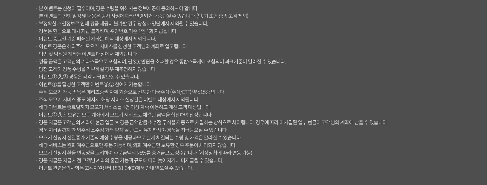 
              · 본 이벤트는 신청이 필수이며, 경품 수령을 위해서는 정보제공에 동의하셔야 합니다.
              · 본 이벤트의 진행 일정 및 내용은 당사 사정에 따라 변경되거나 중단될 수 있습니다.(단, 기 조건 충족 고객 제외)
              · 부정확한 개인정보로 인해 경품 제공이 불가할 경우 당첨자 명단에서 제외될 수 있습니다.
              · 경품은 현금으로 대체 지급 불가하며, 주민번호 기준 1인 1회 지급됩니다.
              · 이벤트 종료일 기준 폐쇄된 계좌는 혜택 대상에서 제외됩니다.
              · 이벤트 경품은 해외주식모으기 서비스를 신청한 고객님의 계좌로 입고됩니다.
              · 법인 및 임직원 계좌는 이벤트 대상에서 제외됩니다.
              · 경품 금액은 고객님의 기타소득으로 포함되며, 연 300만원을 초과할 경우 종합소득세에 포함되어 과표기준이 달라질 수 있습니다.
              · 당첨 고객이 경품 수령을 거부하실 경우 재추첨하지 않습니다.
              · 이벤트1,2,3 경품은 각각 지급받으실 수 있습니다.
              · 이벤트1을 달성한 고객만 이벤트 2,3 참여가 가능합니다.
              · 주식 모으기 가능 종목은 메리츠증권 자체 기준으로 선정한 미국주식(주식/ETF) 약 615종 입니다.
              · 주식 모으기 서비스 중도 해지시, 해당 서비스 신청건은 이벤트 대상에서 제외됩니다.
              · 해당 이벤트는 종료일까지 모으기 서비스를 1건 이상 계속 이용하고 계신 고객 대상입니다.
              · 이벤트2,3은 보유한 모든 계좌에서 모으기 서비스로 체결된 금액을 합산하여 산정됩니다.
              · 경품 지급은 고객님의 계좌에 현금 입금 후 경품 금액만큼 소수점 주식을 자동으로 체결하는 방식으로 처리됩니다. 경우에 따라 미체결된 일부 현금이 고객님의 계좌에 남을 수 있습니다.
              · 경품 지급일까지 '해외주식 소수점 거래 약정'을 반드시 유지하셔야 경품을 지급받으실 수 있습니다.
              · 모으기 신청시 전일종가 기준의 예상 수량을 제공하므로 실제 체결되는 수량 및 가격은 달라질 수 있습니다.
              · 해당 서비스는 원화 예수금으로만 주문 가능하며, 외화 예수금만 보유한 경우 주문이 처리되지 않습니다.
              · 모으기 신청시 환율 변동성을 고려하여 주문금액의 95%를 증거금으로 징수합니다.(시장상황에 따라 변동 가능)
              · 이벤트 관련문의 사항은 고객지원센터 1588-3400에서 안내 받으실 수 있습니다.
              