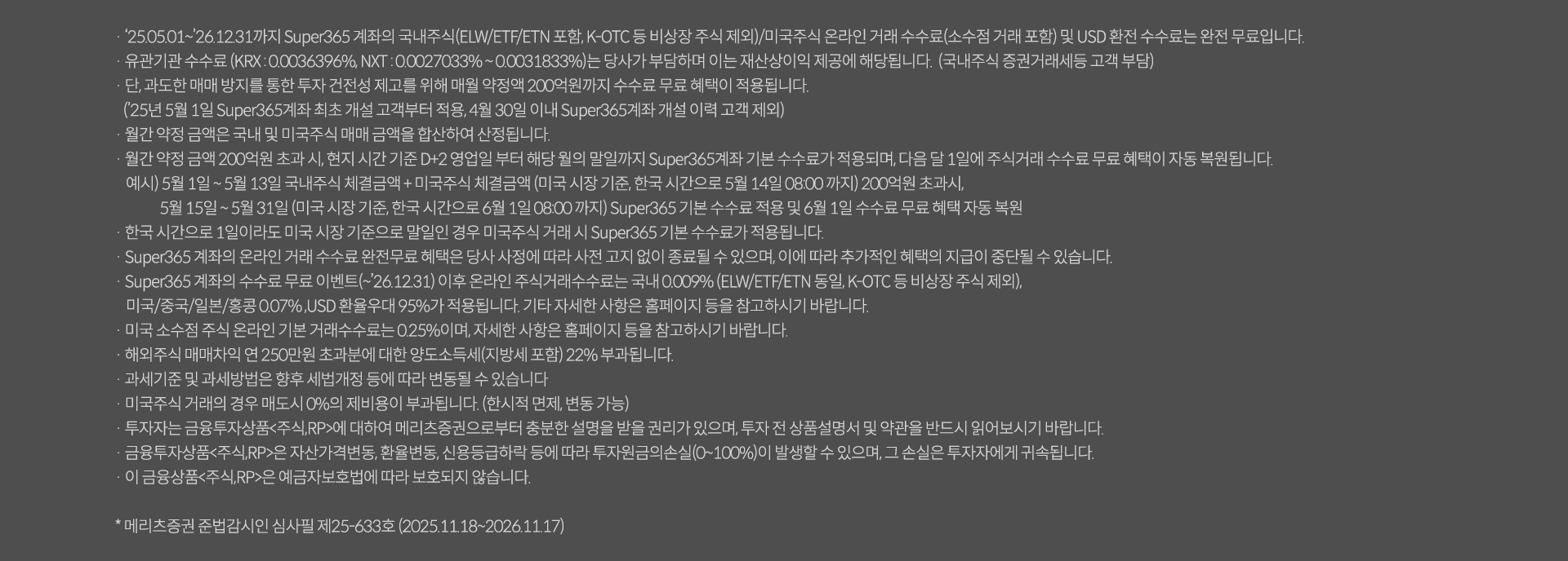 
              · '25.05.01~'26.12.31까지 Super365 계좌의 국내주식(ELW/ETF/ETN 포함, K-OTC 등 비상장 주식 제외)/미국주식 온라인 거래 수수료(소수점 거래 포함)및 USD환전 수수료는 완전 무료입니다.
              · 유관기관 수수료 (KRX:0.0036396%, NXT:0.0027033% ~ 0.0031833%)는 당사가 부담하며 이는 재산상이익 제공에 해당됩니다. (국내주식 증권거래세등 고객 부담)
              · 단, 과도한 매매 방지를 통한 투자 건전성 제고를 위해 매월 약정액 200억원까지 수수료 무료 혜택이 적용됩니다.
              · ('25년5월1일 Super365계좌 최초 개설 고객부터 적용, 4월30일 이내 Super365계좌 개설 이력 고객 제외)
              · 월간 약정 금액은 국내 및 미국주식 매매 금액을 합산하여 산정됩니다.
              · 월간 약정 금액 200억원 초과 시, 현지 시간 기준 D+2영업일 부터 해당 월의 말일까지 Super365 기본 수수료가 적용되며, 다음 달 1일에 주식거래 수수료 무료 혜택이 자동 복원됩니다.
              예시) 5월1일 ~ 5월13일 국내주식 체결금액 + 미국주식 체결금액 (미국 시장 기준, 한국 시간으로 5월14일 08:00까지) 200억원 초과시,
              5월15일~5월31일 (미국 시장 기준으로 말일인 경우 미국주식 거래 시 Super365 기본 수수료가 적용됩니다.)
              · Super365 계좌의 온라인 거래 수수료 완전무료 혜택은 당사 사정에 따라 사전 고지 없이 종료될 수 있으며, 이에 따라 추가적인 혜택의 지급이 중단될 수 있습니다.
              · Super365 계좌의 수수료 무료 이벤트(~`26.12.31) 이후 온라인 주식거래수수료는 국내 0.009% (ELW/ETF/ETN 동일, K-OTC 등 비상장 주식 제외),
              미국/중국/일본/홍콩 0.07%,USD환율우대 95%가 적용됩니다. 기타 자세한 사항은 홈페이지 등을 참고하시기 바랍니다.
              · 미국 소수점 주식 온라인 기본 거래 수수료는 0.25%이며, 자세한 사항은 홈페이지 등을 참고하시기 바랍니다.
              · 해외주식 매매차익 연 250만원 초과분에 대한 양도소득세(지방세 포함) 22%가 부과됩니다.
              · 과세기준 및 과세방법은 향후 세법개정 등에 따라 변동될 수 있습니다.
              · 미국주식 거래의 경우 매도시 0%의 제비용이 부과됩니다. (한시적 면제, 변동 가능)
              · 투자자는 금융투자상품<주식,RP>에 대하여 메리츠증권으로부터 충분한 설명을 받을 권리가 있으며, 투자 전 상품설명서 및 약관을 반드시 읽어보시기 바랍니다.
              · 금융투자상품<주식,RP>은 자산가격변동,환율변동,신용등급하락 등에 따라 투자원금의손실(0~100%)이 발생할 수 있으며, 그 손실은 투자자에게 귀속됩니다.
              · 이 금융상품<주식,RP>은 예금자 보호법에 따라 보호되지 않습니다.
              * 메리츠증권 준법감시인 심사필 제25-633호 (2025.11.18 ~ 2026.11.17)
              