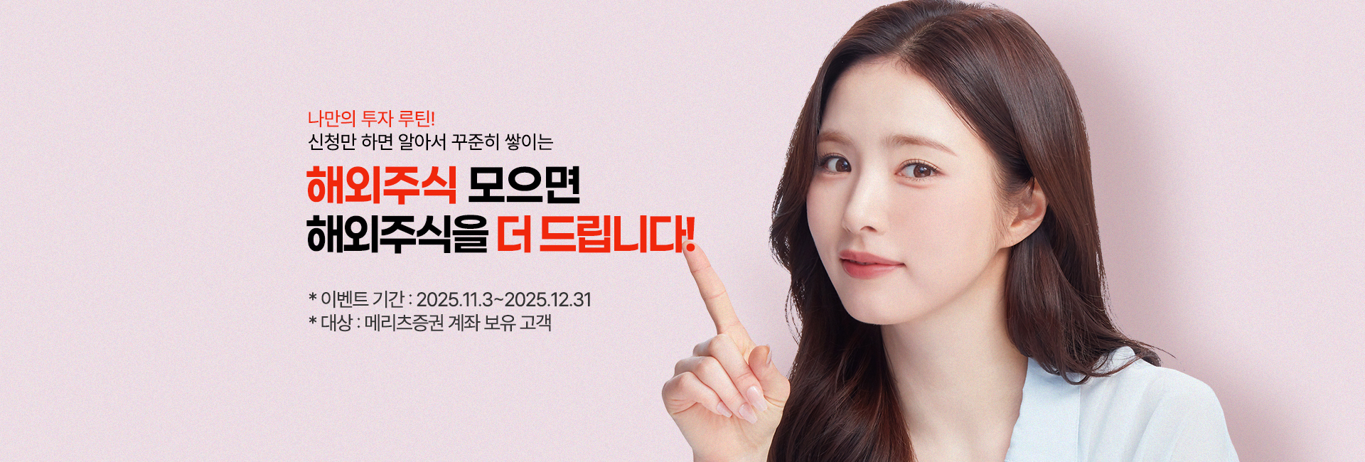 
              나만의 투자 루틴!
              신청만 하면 알아서 꾸준히 쌓이는
              해외주식 모으면
              해외주식을 더 드립니다!
              * 이벤트 기간: 2025.11.3 ~ 2025.12.31
              * 대상: 메리츠증권 계좌 보유 고객
              