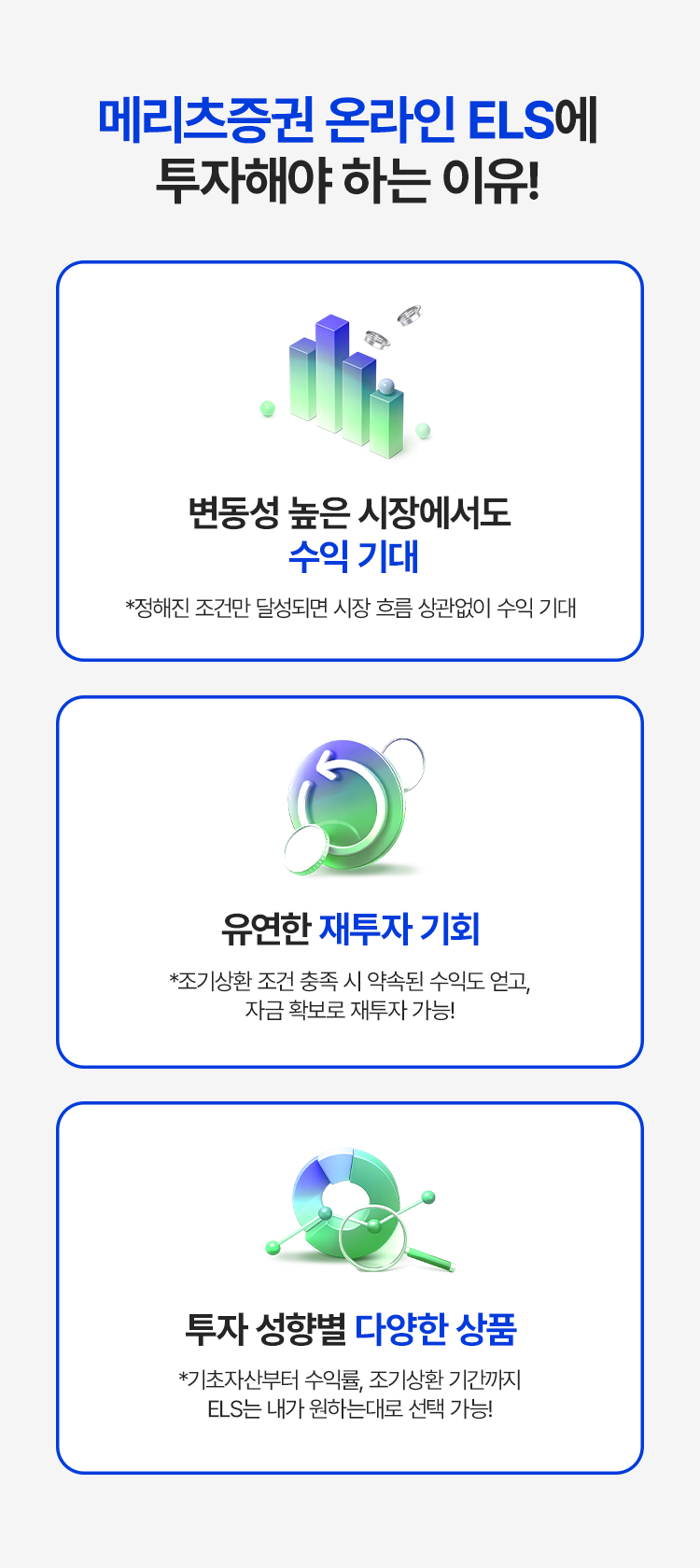 
              메리츠증권 온라인 ELS에 투자해야 하는 이유! 
              - 변동성 높은 시장에서도 수익 기대 
              * 정해진 조건만 달성되면 시장 흐름 상관없이 수익 기대 
              - 유연한 재투자 기회 
              * 조기상환 조건 충족 시 약속된 수익도 얻고, 자금 확보로 재투자 가능! 
              - 투자 성향별 다양한 상품 
              * 기초자산부터 수익률, 조기상환 기간까지 ELS는 내가 원하는 대로 선택 가능! 
          