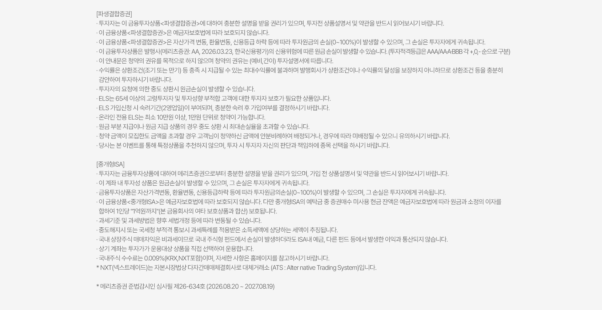 
            투자 유의사항 
            [파생결합증권]
            · 투자자는 이 금융투자상품<파생결합증권>에 대하여 충분한 설명을 받을 권리가 있으며, 투자전 상품설명서 및 약관을 반드시 읽어보시기 바랍니다. 
            · 이 금융상품<파생결합증권>은 예금자보호법에 따라 보호되지 않습니다. 
            · 이 금융상품<파생결합증권>은 자산가격 변동, 환율변동, 신용등급 하락 등에 따라 투자원금의 손실(0~100%)이 발생할 수 있으며, 그 손실은 투자자에게 귀속됩니다. 
            · 이 금융투자상품은 발행사(메리츠증권: AA, 2026.03.23, 한국신용평가)의 신용위험에 따른 원금 손실이 발생할 수 있습니다. (투자적격등급은 AAA/AA·A·BBB 각 +, 0, - 순으로 구분)
            · 이 안내문은 청약의 권유를 목적으로 하지 않으며 청약의 권유는 (예비,간이)투자설명서에 따릅니다. 
            · 수익률은 상환조건(조기 또는 만기) 등 충족 시 지급될 수 있는 최대수익률에 불과하며 발행회사가 상환조건이나 수익률의 달성을 보장하지 아니하므로 상환조건 등을 충분히 감안하여 투자하시기 바랍니다. 
            · 투자자의 요청에 의한 중도 상환시 원금손실이 발생할 수 있습니다. 
            · ELS는 65세 이상의 고령투자자 및 투자성향 부적합 고객에 대한 투자자 보호가 필요한 상품입니다. 
            · ELS 가입신청 시 숙려기간(2영업일)이 부여되며, 충분한 숙려 후 가입여부를 결정하시기 바랍니다. 
            · 온라인 전용 ELS는 최소 10만원 이상, 1만원 단위로 청약이 가능합니다. 
            · 원금 부분 지급이나 원금 지급 상품의 경우 중도 상환 시 최대손실율을 초과할 수 있습니다. 
            · 청약 금액이 모집한도 금액을 초과할 경우 고객님이 청약하신 금액에 안분비례하여 배정되거나, 경우에 따라 미배정될 수 있으니 유의하시기 바랍니다. 
            · 당사는 본 이벤트를 통해 특정상품을 추천하지 않으며, 투자 시 투자자 자신의 판단과 책임하에 종목 선택을 하시기 바랍니다. 

            [중개형ISA]
            · 투자자는 금융투자상품에 대하여 메리츠증권으로부터 충분한 설명을 받을 권리가 있으며, 가입 전 상품설명서 및 약관을 반드시 읽어보시기 바랍니다. 
            · 이 계좌 내 투자성 상품은 원금손실이 발생할 수 있으며, 그 손실은 투자자에게 귀속됩니다. 
            · 금융투자상품은 자산가격변동, 환율변동, 신용등급하락 등에 따라 투자원금의손실(0~100%)이 발생할 수 있으며, 그 손실은 투자자에게 귀속됩니다. 
            · 이 금융상품<중개형ISA>은 예금자보호법에 따라 보호되지 않습니다. 다만 중개형ISA의 예탁금 중 증권매수 미사용 현금 잔액은 예금자 보호법에 따라 원금과 소정의 이자를 
            합하여 1인당 '1억원까지'(본 금융회사의 여타 보호상품과 합산) 보호됩니다. 
            · 과세기준 및 과세방법은 향후 세법개정 등에 따라 변동될 수 있습니다. 
            · 중도해지시 또는 국세청 부적격 통보시 과세특례를 적용받은 소득세액에 상다하는 세액이 추징됩니다. 
            · 국내 상장주식 매매차익은 비과세이므로 국내 주식형 펀드에서 손실이 발생하더라도 ISA내 예금, 다른 펀드 등에서 발생한 이익과 통산되지 않습니다. 
            · 상기 계좌는 투자가가 운용대상 상품을 직접 선택하여 운용합니다. 
            · 국내주식 수수료는 0.009%(KRX,NXT포함)이며, 자세한 사항은 홈페이지를 참고하시기 바랍니다. 
            · NXT(넥스트레이드)는 자본시장법상 다자간매매체결회사로 대체거래소(ATS: Alternative Trading System)입니다. 
            * 메리츠증권 준법감시인 심사필 제26-634호 (2026.08.20 ~ 2027.08.19)
          