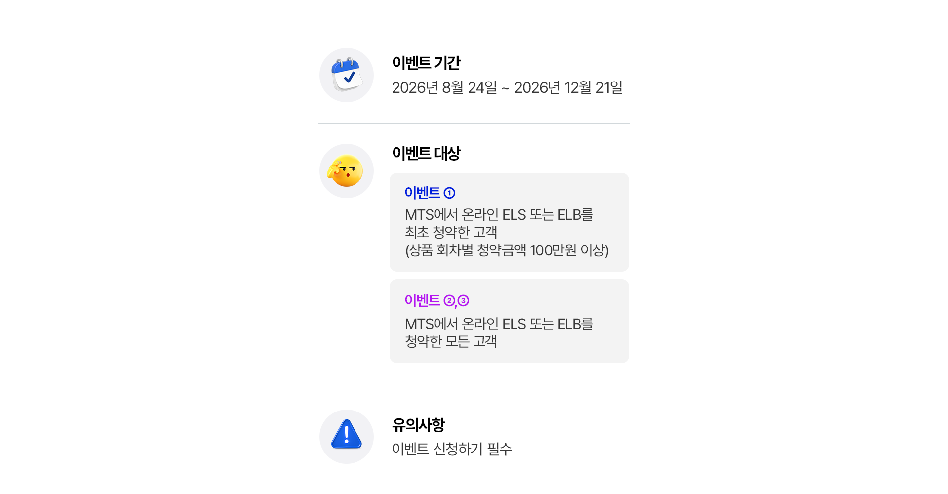 
            이벤트 기간 
            2026년 8월 24일 ~ 2026년 12월 21일 
            이벤트 대상 
            이벤트 1 
            - MTS에서 온라인 ELS 또는 ELB를 최초 청약한 고객 (상품 회차별 청약금액 100만원 이상)
            이벤트 2,3
            - MTS에서 온라인 ELS 또는 ELB를 청약한 모든 고객 
            유의사항 
            - 이벤트 신청하기 필수 
            
