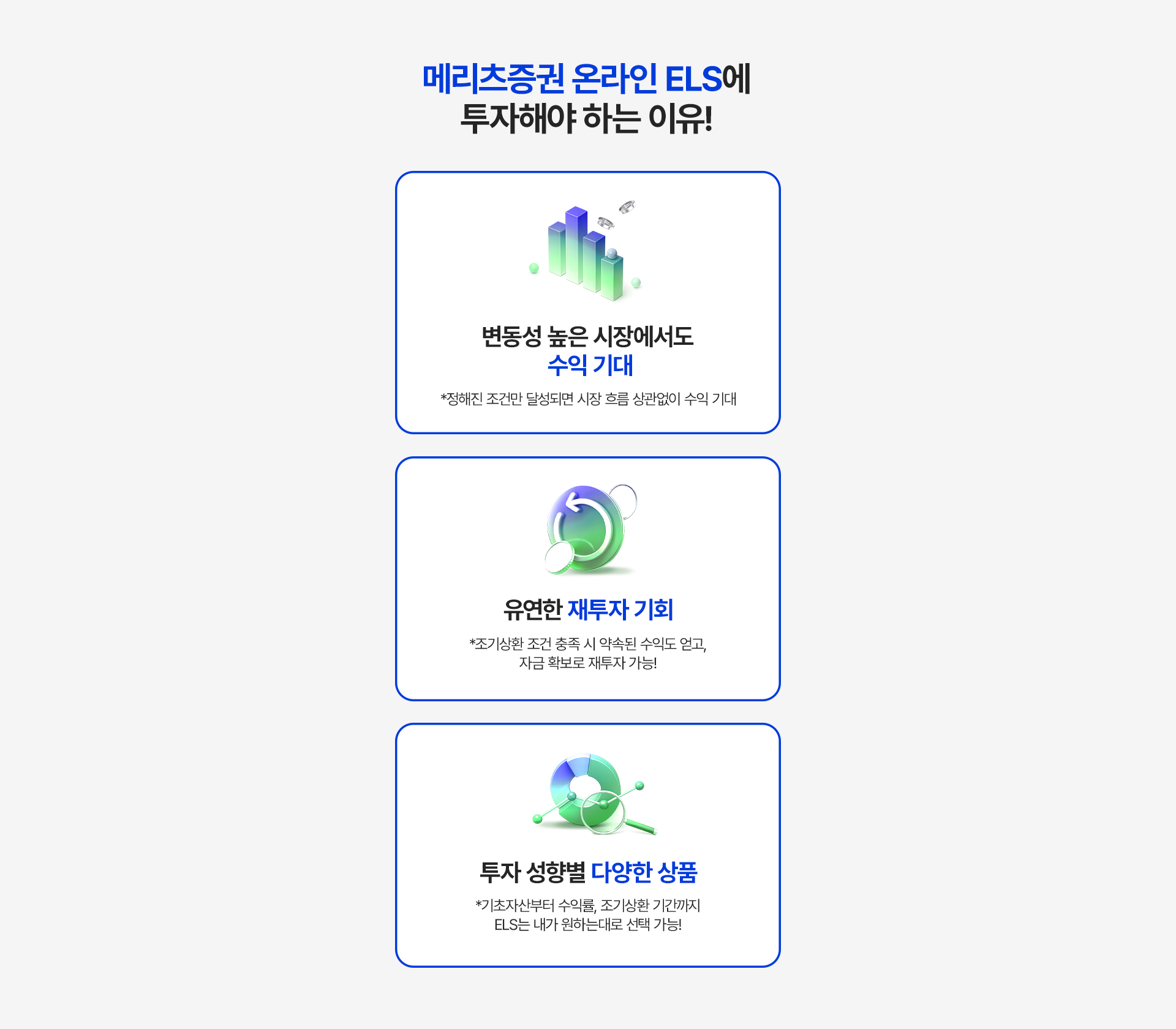 
          메리츠증권 온라인 ELS에 투자해야 하는 이유! 
          - 변동성 높은 시장에서도 수익 기대 
          * 정해진 조건만 달성되면 시장 흐름 상관없이 수익 기대 

          - 유연한 재투자 기회 
          * 조기상환 조건 충족 시 약속된 수익도 얻고, 자금 확보로 재투자 가능! 

          - 투자 성향별 다양한 상품 
          * 기초자산부터 수익률, 조기상환 기간까지 ELS는 내가 원하는 대로 선택 가능! 
          