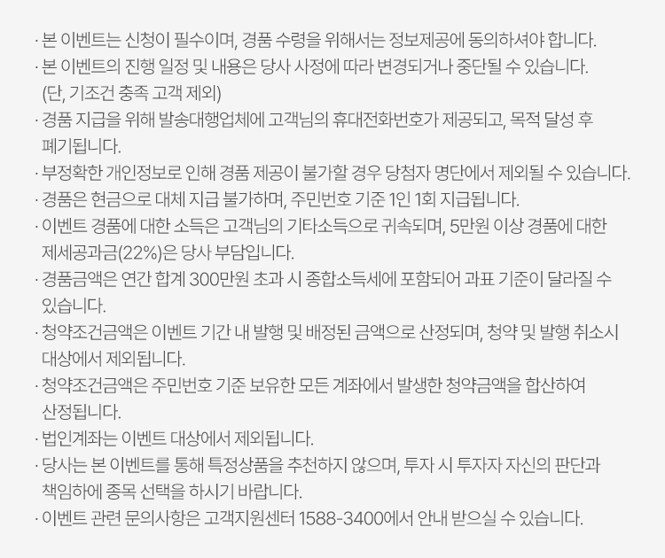 
            이벤트유의사항
          · 본 이벤트는 신청이 필수이며, 경품 수령을 위해서는 정보제공에 동의하셔야 합니다. 
          · 본 이벤트의 진행 일정 및 내용은 당사 사정에 따라 변경되거나 중단될 수 있습니다. (단, 기조건 충족 고객 제외)
          · 경품 지급을 위해 발송대행업체에 고객님의 휴대전화번호가 제공되고, 목적 달성 후 폐기됩니다. 
          · 부정확한 개인정보로 인해 경품 제공이 불가할 경우 당첨자 명단에서 제외될 수 있습니다. 
          · 경품은 현금으로 대체 지급 불가하며, 주민번호 기준 1인 1회 지급됩니다. 
          · 이벤트 경품에 대한 소득은 고객님이 기타소득으로 귀속ㄷ괴며, 5천만원 이상 경품에 대한 제세공과금(22%)는 당사 부담입니다. 
          · 경품금액은 연간 합계 300만원 초과 시 종합소득세에 포함되어 과표 기준이 달라질 수 있습니다. 
          · 청약조건금액은 이벤트 기간 내 발행 및 배정된 금액으로 산정되며, 청약 및 발행 취소시 대상에서 제외됩니다. 
          · 청약조건금액은 주민번호 기준 보유한 모든 계좌에서 발생한 청약금액을 합산하여 산정됩니다. 
          · 법인계좌는 이벤트 대상에서 제외됩니다. 
          · 당사는 본 이벤트를 통해 특정상품을 추천하지 않으며, 투자 시 투자자 자신의 판단과 책임하에 종목 선택을 하시기 바랍니다. 
          · 이벤트 관련 문의사항은 고객지원센터 1588-3400에서 안내 받으실 수 있습니다. 
          