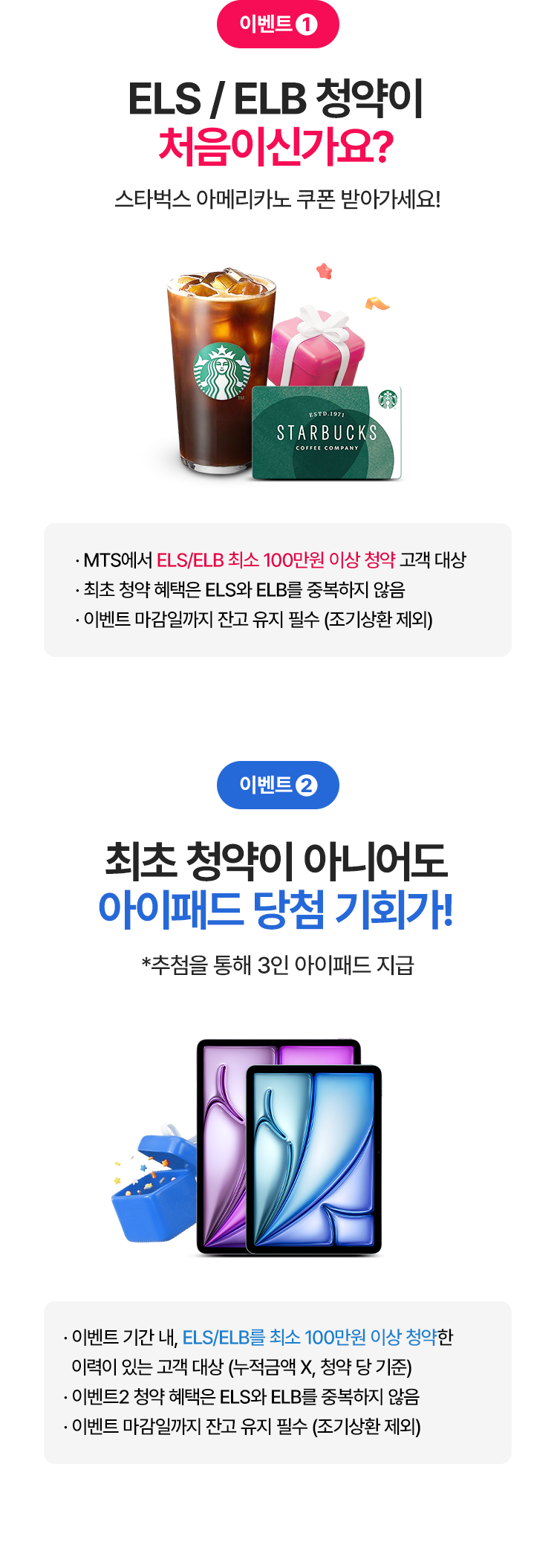 
          이벤트 1 
          ELS/ELB 청약이 처음이신가요? 
          스타벅스 아메리카노 쿠폰 받아가세요! 
          - MTS에서 ELS/ELB 촤소 100만원 이상 청약 고객 대상 
          - 최초 청약 혜택은 ELS와 ELB를 중복하지 않음 
          - 이벤트 마감일까지 잔고 유지 필수 (조기상환 제외)
          이벤트 2
          최초 청약이 아니어도 아이패드 당첨 기회가!
          * 추첨을 통해 3인 아이패드 지급 
          - 이벤트 기간내, ELS/ELB를 최소 100만원 이상 청약한 
          이력이 있는 고객 대상 (누적금액X, 청약 당 기준)
          - 이벤트2 청약 혜택은 ELS와 ELB를 중복하지 않음 
          - 이벤트 마감일까지 잔고 유지 필수 (조기상환 제외)
          