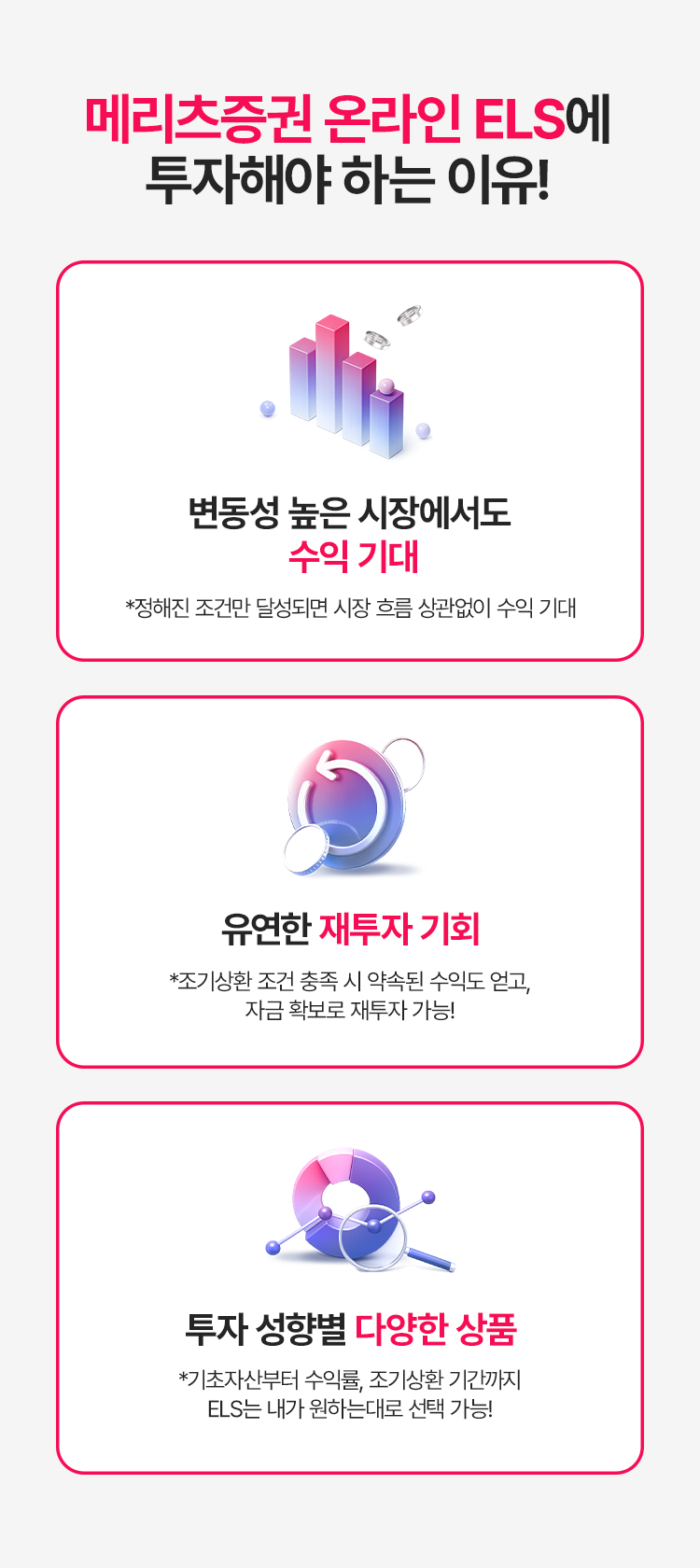 
          메리츠증권 온라인 ELS에 투자해야 하는 이유! 
          - 변동성 높은 시장에서도 수익 기대 
          * 정해진 조건만 달성되면 시장 흐름 상관없이 수익 기대 
          - 유연한 재투자 기회 
          * 조기상환 조건 충족 시 약속된 수익도 얻고, 자금 확보로 재투자 가능!
          - 투자 성향별 다양한 상품 
          * 기초자산부터 수익률, 조기상환 기간까지 ELS는 내가 원하는 대로 선택 가능!
          