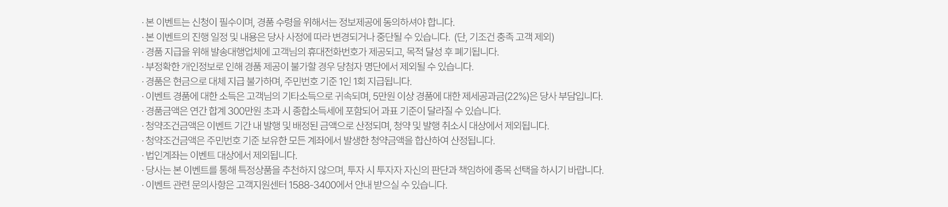 
          이벤트 유의사항 
          · 본 이벤트는 신청이 필수이며, 경품 수령을 위해서는 정보제공에 동의하셔야 합니다. 
          · 본 이벤트의 진행 일정 및 내용은 당사 사정에 따라 변경되거나 중단될 수 있습니다. (단, 기조건 충족 고객 제외)
          · 경품 지급을 위해 발송대행업체에 고객님의 휴대전화번호가 제공되고, 목적 달성 후 폐기됩니다. 
          · 부정확한 개인정보로 인해 경품 제공이 불가할 경우 당첨자 명단에서 제외될 수 있습니다. 
          · 경품은 현금으로 대체 지급 불가하며, 주민번호 기준 1인 1회 지급됩니다. 
          · 이벤트 경품에 대한 소득은 고객님의 기타소득으로 귀속되며, 5만원 이상 경품에 대한 제세공과금(22%)은 당사 부담입니다. 
          · 경품금액은 연간 합계 300만원 초과 시 종합소득세에 포함되어 과표 기준이 달라질 수 있습니다. 
          · 청약조건금액은 이벤트 기간 내 발행 및 배정된 금액으로 산정되며, 청약 및 발행 취소시 대상에서 제외됩니다. 
          · 청약조건금액은 주민번호 기준 보유한 모든 계좌에서 발생한 청약금액을 합산하여 산정됩니다. 
          · 법인계좌는 이벤트 대상에서 제외됩니다. 
          · 당사는 본 이벤트를 통해 특정상품을 추천하지 않으며, 투자 시 투자자 자신의 판단과 책임하에 종목 선택을 하시기 바랍니다. 
          · 이벤트 관련 문의사항은 고객지원센터 1588-3400에서 안내받으실 수 있습니다. 
          