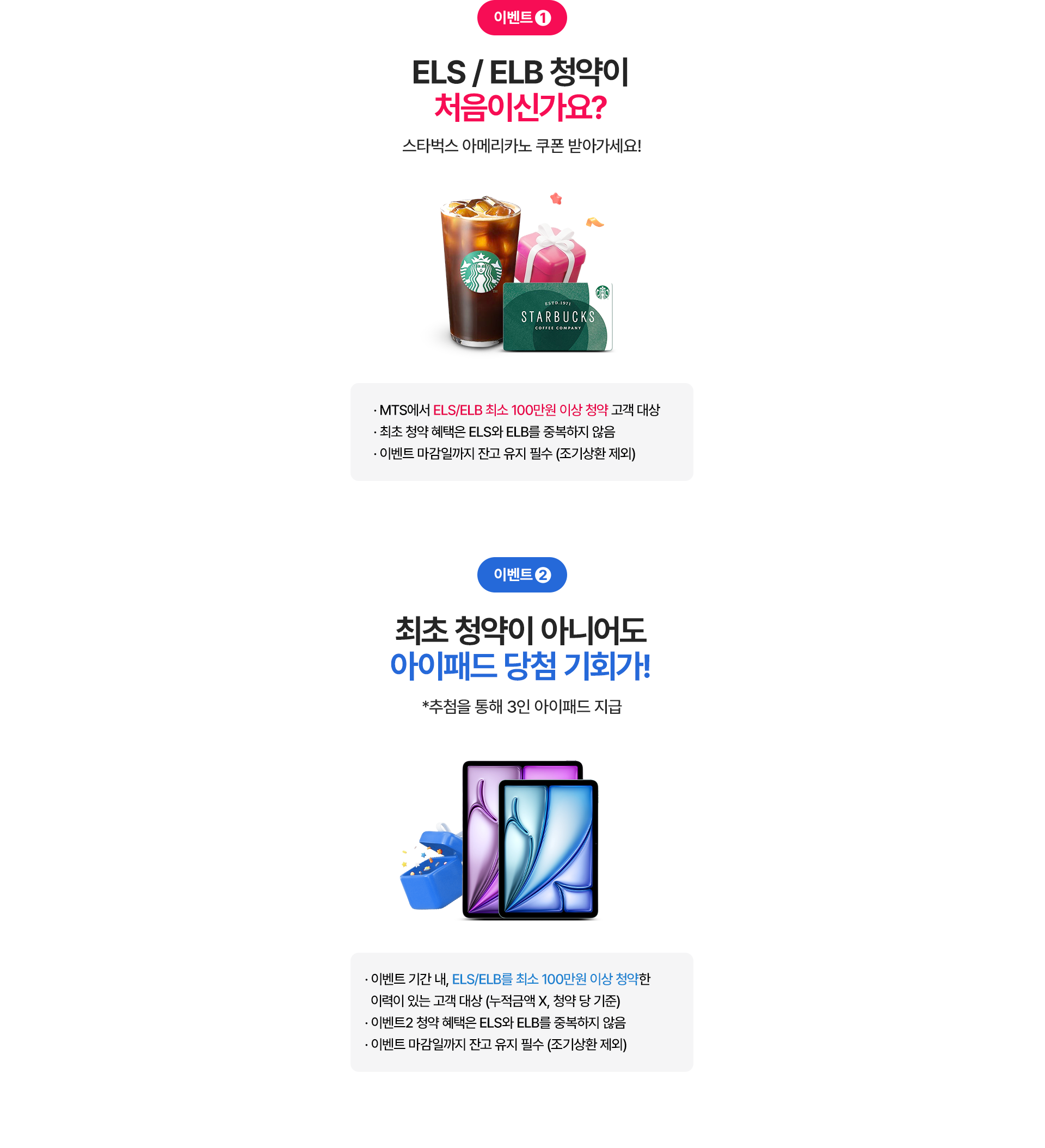 
          이벤트 1.
          ELS / ELB 청약이 처음이신가요?
          스타벅스 아메리카노 쿠폰 받아가세요! 
          - MTS에서 ELS/ELB 최소 100만원 이상 청약 고객 대상 
          - 최초 청약 혜택은 ELS와 ELB를 중복하지 않음 
          - 이벤트 마감일까지 잔고 유지 필수 (조기상환 제외)

          이벤트2.
          최초 청약이 아니어도 아이패드 당첨 기회가! 
          * 추첨을 통해 3인 아이패드 지급 
          - 이벤트 기간 내, ELS/ELB를 최소 100만원 이상 청약한 
          이력이 있는 고객 대상 (누적금액X, 청약 당 기준)
          - 이벤트2 청약 혜택은 ELS와 ELB를 중복하지 않음 
          - 이벤트 마감일까지 잔고 유지 필수 (조기상환 제외)
          