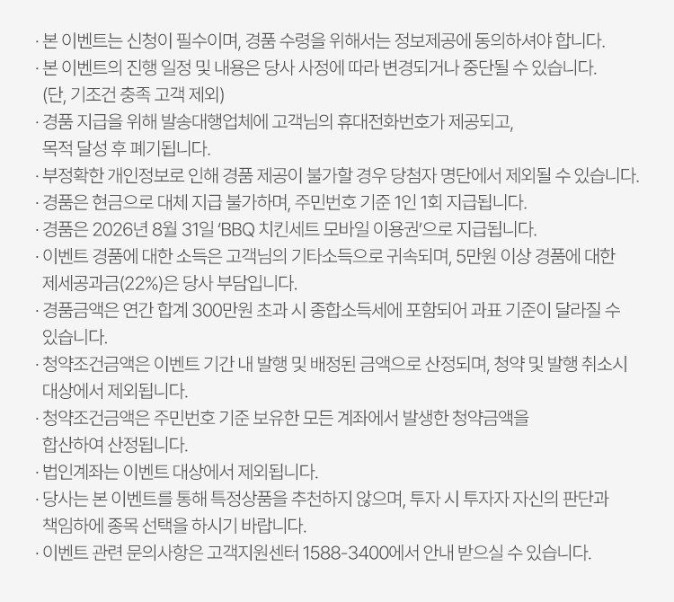 
          이벤트 유의사항 
          · 본 이벤트는 신청이 필수이며, 경품 수령을 위해서는 정보제공에 동의하셔야 합니다. 
          · 본 이벤트의 진행 일정 및 내용은 당사 사정에 따라 변경되거나 중단될 수 있습니다. (단, 기조건 충족 고객 제외)
          · 경품 지급을 위해 발송대행업체에 고객님의 휴대전화번호가 제공되고, 목적 달성 후 폐기됩니다. 
          · 부정확한 개인정보로 인해 경품 제공이 불가할 경우 당첨자 명단에서 제외될 수 있습니다. 
          · 경품은 현금으로 대체 지급 불가하며, 주민번호 기준 1인 1회 지급됩니다. 
          · 이벤트 경품에 대한 소득은 고객님의 기타소득으로 귀속되며, 5만원 이상 경품에 대한 제세공과금 (22%)은 
          당사 부담입니다. 
          · 경품금액은 연간 합계 300만원 초과 시 종합소득세에 포함되어 과표 기준이 달라질 수 있습니다. 
          · 청약조건금액은 이벤트 기간 내 발행 및 배정된 금액으로 산정되며, 청약 및 발행 취소시 대상에서 제외됩니다. 
          · 청약조건금액은 주민번호 기준 보유한 모든 계좌에서 발생한 청약금액을 합산하여 산정됩니다. 
          · 법인계좌는 이벤트 대상에서 제외됩니다. 
          · 당사는 본 이벤트를 통해 특정상품을 추천하지 않으며, 투자 시 투자자 자신의 판단과 책임하에 
          종목 선택을 하시기 바랍니다. 
          · 이벤트 관련 문의사항은 고객지원센터 1588-3400에서 안내 받으실 수 있습니다. 
          