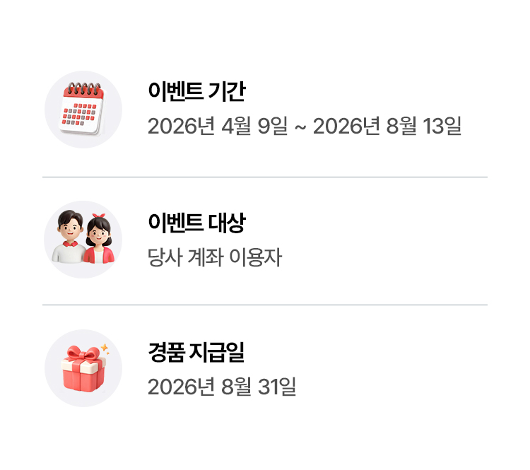 
              이벤트 기간 
              - 2026년 4월 9일 ~ 2026년 8월 13일 
              이벤트 대상 
              - 당사 계좌 이용자 
              경품지급일 
              - 2026년 8월 31일
          
