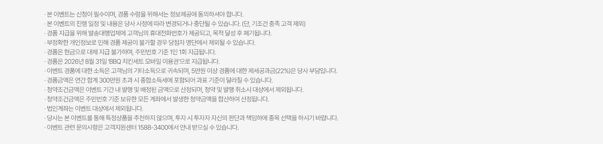 
          이벤트 유의사항 
          · 본 이벤트는 신청이 필수이며, 경품 수령을 위해서는 정보제공에 동의하셔야 합니다. 
          · 본 이벤트의 진행 일정 및 내용은 당사 사정에 따라 변경되거나 중단될 수 있습니다. (단, 기조건 충족 고객 제외)
          · 경품 지급을 위해 발송대행업체에 고객님의 휴대전화번호가 제공되고, 목적 달성 후 폐기됩니다. 
          · 부정확한 개인정보로 인해 경품 제공이 불가할 경우 당첨자 명단에서 제외될 수 있습니다. 
          · 경품은 현금으로 대체 지급 불가하며, 주민번호 기준 1인 1회 지급됩니다. 
          · 이벤트 경품에 대한 소득은 고객님의 기타소득으로 귀속되며, 5만원 이상 경품에 대한 제세공과금(22%)은 당사 부담입니다. 
          · 경품금액은 견간 합계 300만원 초과 시 종합소득세에 포함되어 과표 기준이 달라질 수 있습니다. 
          · 청약조건금액은 이벤트 기간 내 발행 및 배정된 금액으로 산정되며, 청약 및 발행 취소시 대상에서 제외됩니다. 
          · 청약조건금액은 주민번호 기준 보유한 모든 계좌에서 발생한 청약금액을 합산하여 산정됩니다. 
          · 법인계좌는 이벤트 대상에서 제외됩니다.
          · 당사는 본 이벤트를 통해 특정상품을 추천하지 않으며, 투자 시 투자자 자신의 판단과 책임하에 종목 선택을 하시기 바랍니다. 
          · 이벤트 관련 문의사항은 고객지원센터 1588-3400에서 안내 받으실 수 있습니다. 
          