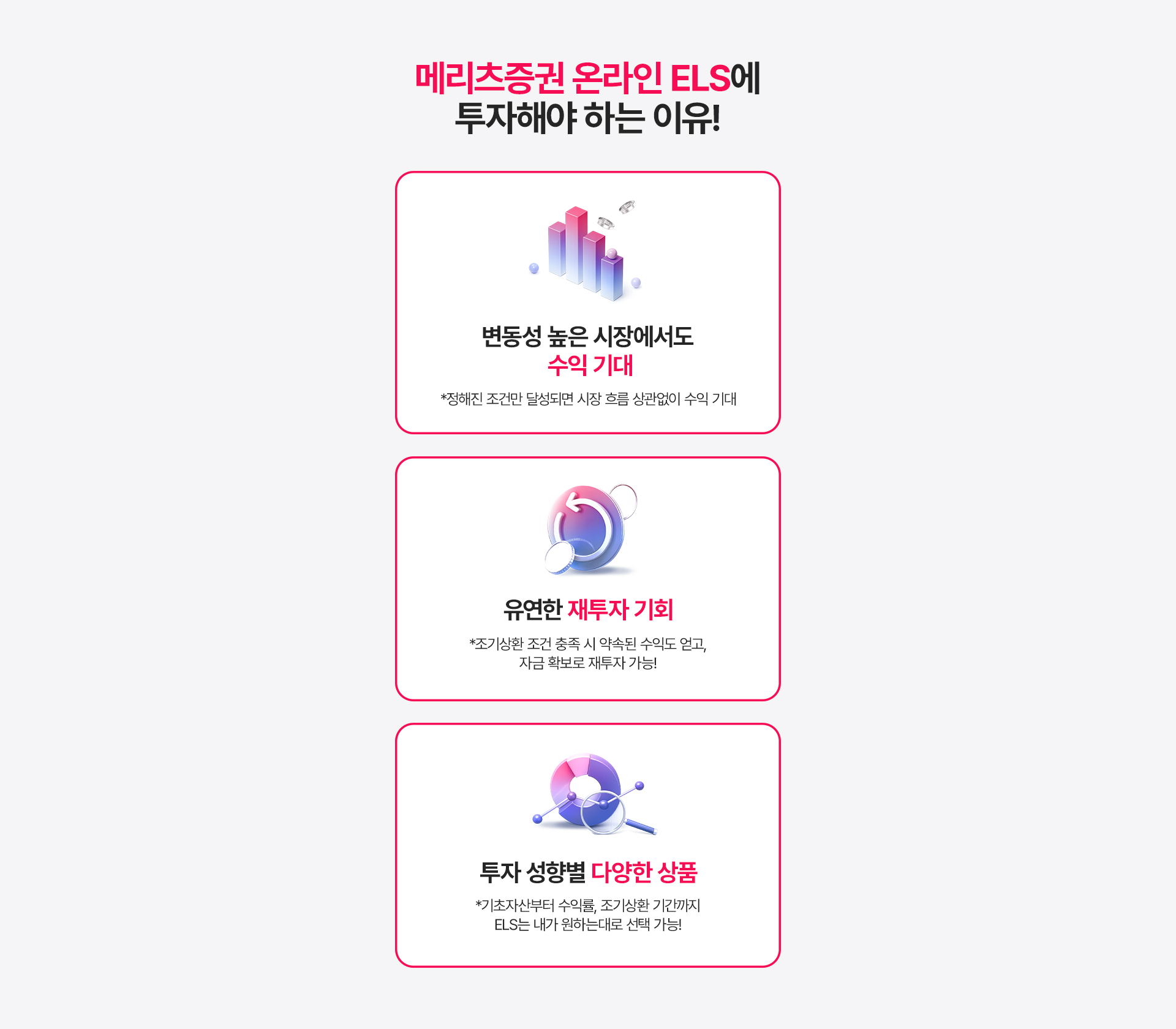 
          메리츠증권 온라인 ELS에 투자해야 하는 이유!
          - 변동성 높은 시장에서도 수익 기대 
          * 정해진 조건만 달성되면 시장 흐름 상관없이 수익 기대 
          - 유연한 재투자 기회 
          * 조기상환 조건 충족 시 약속된 수익도 얻고, 자금 확보로 재투자 가능!
          - 투자 성향별 다양한 상품 
          * 기초자산부터 수익률, 조기상환 기간까지 
          ELS는 내가 원하는 대로 선택 가능!
          