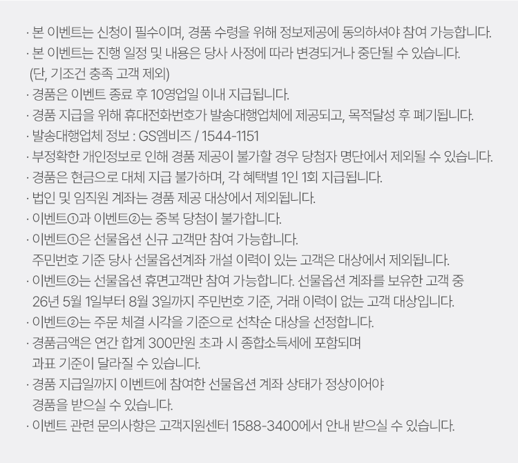 
          이벤트 유의사항 
          · 본 이벤트는 신청이 필수이며, 경품 수령을 위해 정보제공에 동의하셔야 참여 가능합니다. 
          · 본 이벤트는 진행 일정 및 내용은 당사 사정에 따라 변경되거나 중단될 수 있습니다. (단, 기조건 충족 고객 제외)
          · 경품은 이벤트 종료 후 10영업일 이내 지급됩니다. 
          · 경품 지급을 위해 휴대전화번호가 발송대행업체에 제공되고, 목적달성 후 폐기됩니다. 
          · 발송대행업체 정보: GS엠비즈/ 1544-1151
          · 부정확한 개인정보로 인해 경품 제공이 불가할 경우 당첨자 명단에서 제외될 수 있습니다. 
          · 경품은 현금으로 대체 지급 불가하며, 각 혜택별 1인 1회 지급됩니다. 
          · 법인 및 임직원 계좌는 경품 제공 대상에서 제외됩니다. 
          · 이벤트1과 이벤트2는 중복 당첨이 불가합니다. 
          · 이벤트 1은 선물옵션 신규 고객만 참여 가능합니다. 
          주민번호 기준 당사 선물옵션계좌 개설 이력이 있는 고객은 대상에서 제외됩니다. 
          · 이벤트2는 선물옵션 휴면고객만 참여 가능합니다. 선물옵션 계좌를 보유한 고객 중 
          26년 5월 1일부터 8월 3일까지 주민번호 기준, 거래 이력이 없는 고객 대상입니다. 
          · 이벤트 2는 주문 체결 시각을 기준으로 선착순 대상을 선정합니다. 
          · 경품금액은 연간 합계 300만원 초과 시 종합소득세에 포함되며 과표 기준이 달라질 수 있습니다. 
          · 경품 지급일까지 이벤트에 참여한 선물옵션 계좌 상태가 정상이어야 경품을 받으실 수 있습니다. 
          · 이벤트 관련 문의사항은 고객지원센터 1588-3400에서 안내받으실 수 있습니다. 
        