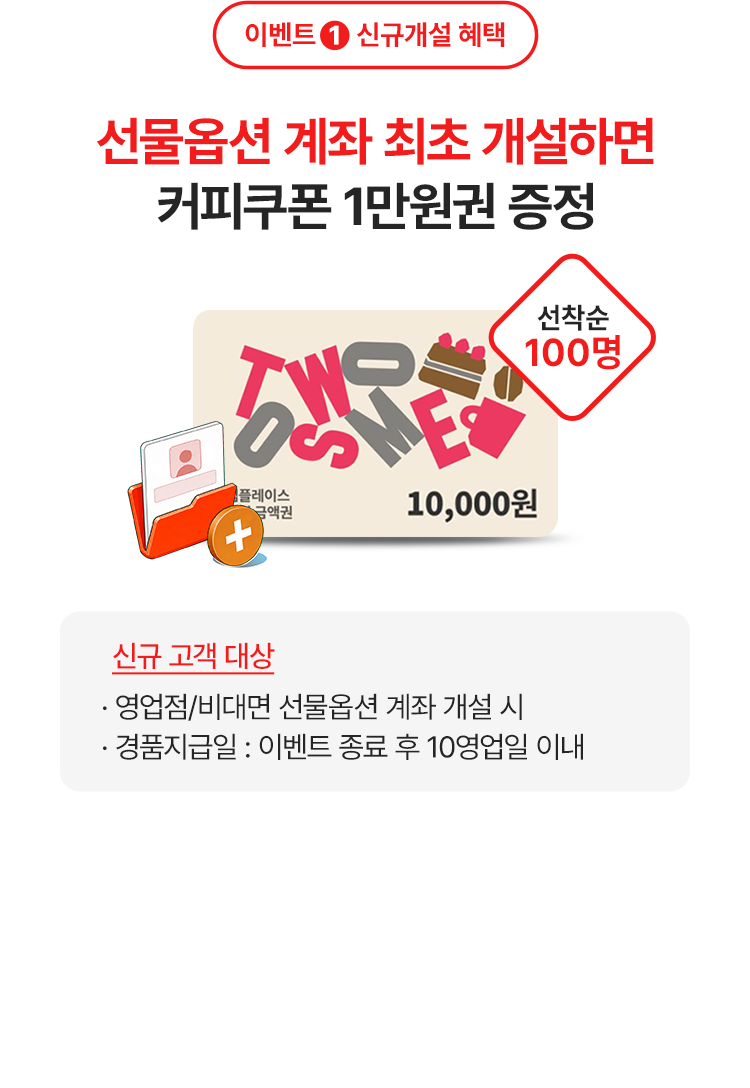 
            이벤트 1 신규개설 혜택 
            선물옵션 계좌 최초 개설하면 커피쿠폰 1만원권 증정 
            선착순 100명 
            신규 고객 대상 
            - 영업점/비대면 선물옵션 계좌 개설 시 
            - 경품지급일: 이벤트 종료 후 10영업일 이내 
            