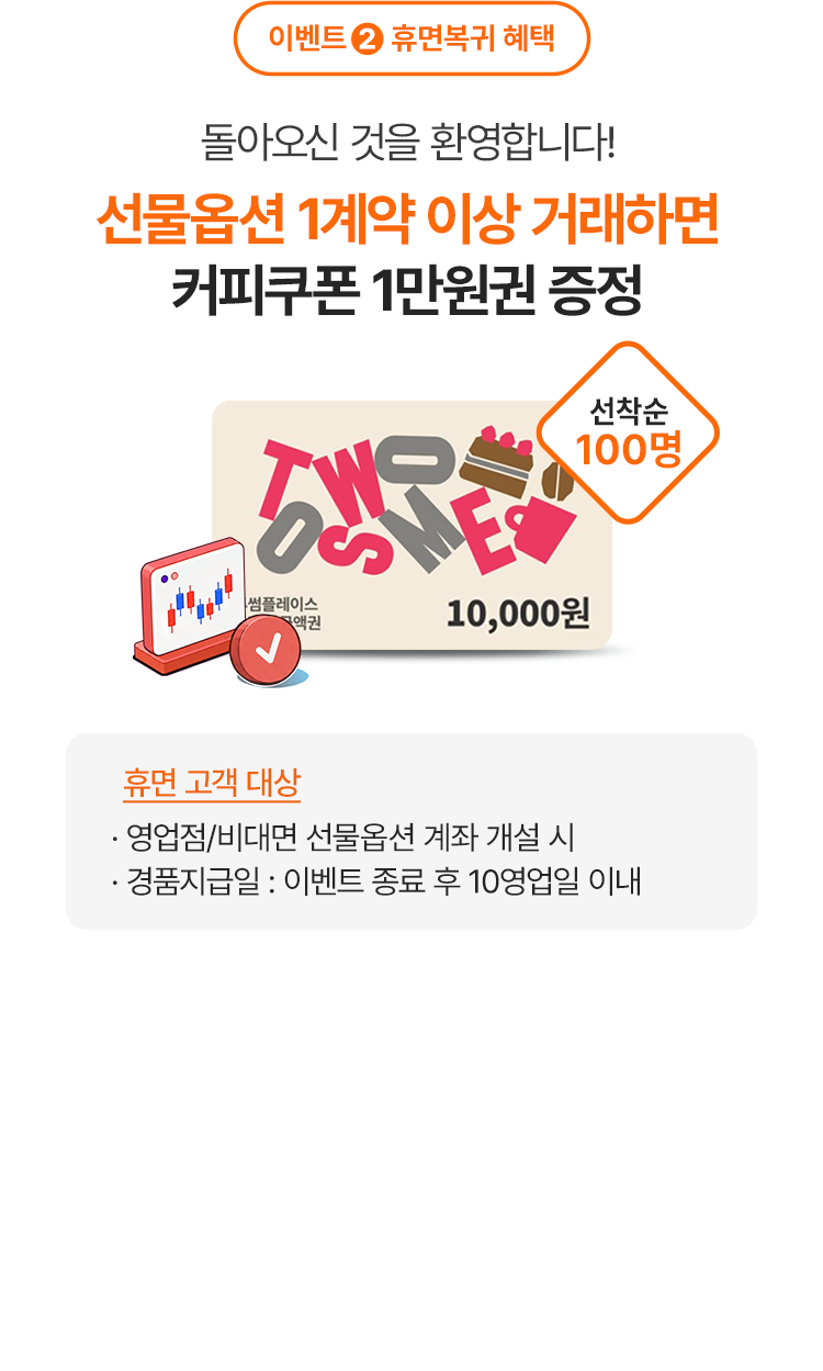 
            이벤트 2 휴면복귀 혜택 
            돌아오신 것을 환영합니다! 
            선물옵션 1계약 이상 거래하면 
            커피쿠폰 1만원권 증정 
            선착순 100명 
            휴면 고객 대상 
            - 영업점/비대면 선물옵션 계좌 개설 시 
            - 경품지급일: 이벤트 종료 후 10영업일 이내 
            