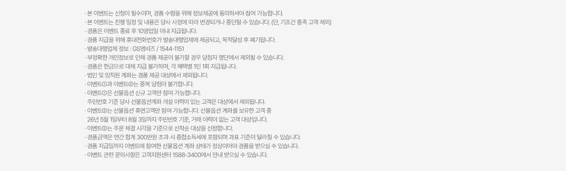 
        이벤트 유의사항 
        · 본 이벤트는 신청이 필수이며, 경품수령을 위해 정보제공에 동의하셔야 참여 가능합니다. 
        · 본 이벤트는 진행 일정 및 내용은 당사 사정에 따라 변경되거나 중단될 수 있습니다. (단, 기조건 충족 고객 제외) 
        · 경품은 이벤트 종료 후 10영업일 이내 지급됩니다. 
        · 경품 지급을 위해 휴대전화번호가 발송대행업체에 제공되고, 목적달성 후 폐기됩니다. 
        · 발송대행업체 정보: GS엠비즈/1544-1151
        · 부정확한 개인정보로 인해 경품 제공이 불가할 경우 당첨자 명단에서 제외될 수 있습니다. 
        · 경품은 현금으로 대체 지급 불가하며, 각 혜택별 1인 1회 지급됩니다.
        · 법인 및 임직원 계좌는 경품 제공 대상에서 제외됩니다. 
        · 이벤트 1과 이벤트2는 중복 당첨이 불가합니다. 
        · 이벤트1은 선물옵션 신규 고객만 참여 가능합니다. 
        주민번호 기준 당사 선물옵션계좌 개설 이력이 있는 고객은 대상에서 제외됩니다. 
        · 이벤트2는 선물옵션 휴면고객만 참여 가능합니다. 선물옵션 계좌를 보유한 고객 중 26년 5월 1일부터 8월3일까지 주민번호 기준, 거래 이력이 없는 고객 대상입니다. 
        · 이벤트2는 주문 체결 시각을 기준으로 선착순 대상을 선정합니다. 
        · 경품금액은 연간 합계 300만원 초과 시 종합소득세에 포함되며 과표 기준이 달라질 수 있습니다. 
        · 경품지급일까지 이벤트에 참여한 선물옵션 계좌 상태가 정상이어야 경품을 받으실 수 있습니다. 
        · 이벤트 관련 문의사항은 고객지원센터 1588-3400에서 안내 받으실 수 있습니다. 
        