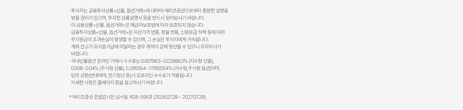 
          투자 유의사항 
          · 투자자는 금융투자상품<선물,옵션거래>에 대하여 메리츠증권으로부터 충분한 설명을 받을 권리가 있으며, 투자전 상품설명서 등을 반드시 읽어보시기 바랍니다. 
          · 이 금융상품<선물,옵션거래>은 예금자보호법에 따라 보호되지 않습니다. 
          · 금융투자상품<선물,옵선거래>은 자산가격 변동, 환율 변동, 신용등급 하락 등에 따라 투자원금의 초과손실이 발생할 수 있으며, 그 손실은 투자자에게 귀속됩니다. 
          계좌잔고가 유지증거금에 미달하는 경우 계약이 강제 청산될 수 있으니 유의하시기 바랍니다. 
          · 국내선물옵션 온라인 거래시 수수료는 0.007863~1.1195554% (지수형 선물), 0.008~0.04%(주식형 선물), 0.29554~1.1195554%(지수형,주식형 옵션)이며, 
          임의 상환(반대매매, 만기청산 등)시 오프라인 수수료가 적용됩니다. 자세한 사항은 홈페이지 등을 참고하시기 바랍니다. 
          * 메리츠증권 준법감시인 심사필 제26-595호 (2026.07.29 ~ 2027.07.28)
        