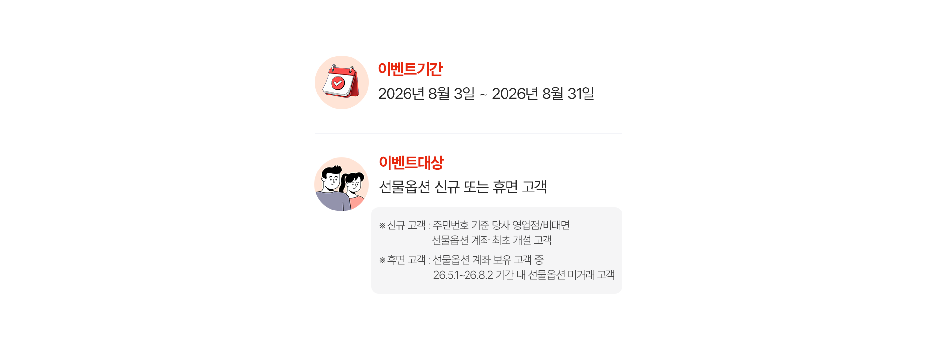
              이벤트 기간 
              2026년 8월 3일 ~ 2026년 8월 31일 
              이벤트 대상 
              선물옵션 신규 또는 휴면 고객 
              * 신규 고객: 주민번호 기준 당사 영업점/비대면 선물옵션 계좌 최초 개설 고객 
              * 휴면 고객: 선물옵션 계좌 보유 고객 중 26.5.1~26.8.2 기간 내 선물옵션 미거래 고객 
              