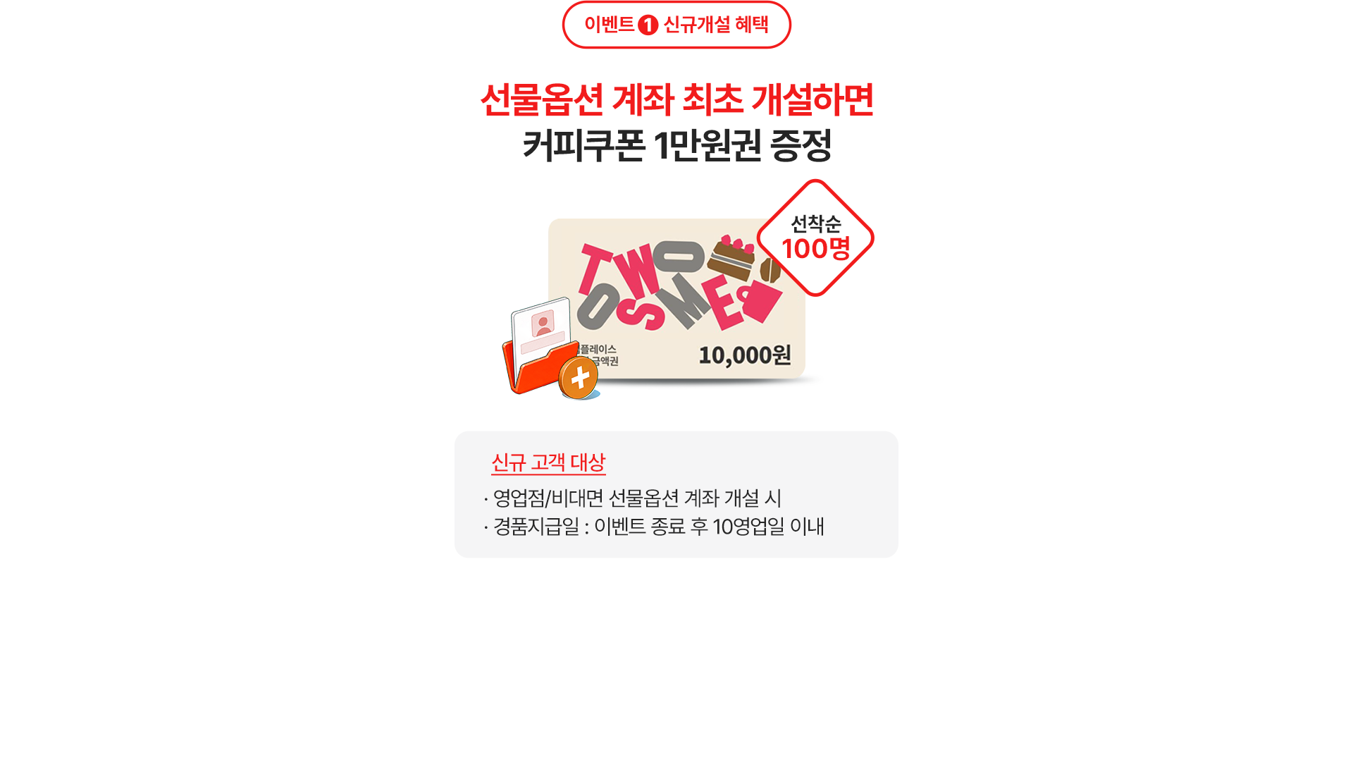 
              이벤트 1 신규개설 혜택 
              선물옵션 계좌 최초 개설하면 
              커피쿠폰 1만원권 증정 
              선착순 100명 
              신규 고객 대상 
              - 영업점/비대면 선물옵션 계좌 개설 시 
              - 경품지급일: 이벤트 종료 후 10영업일 이내 
              