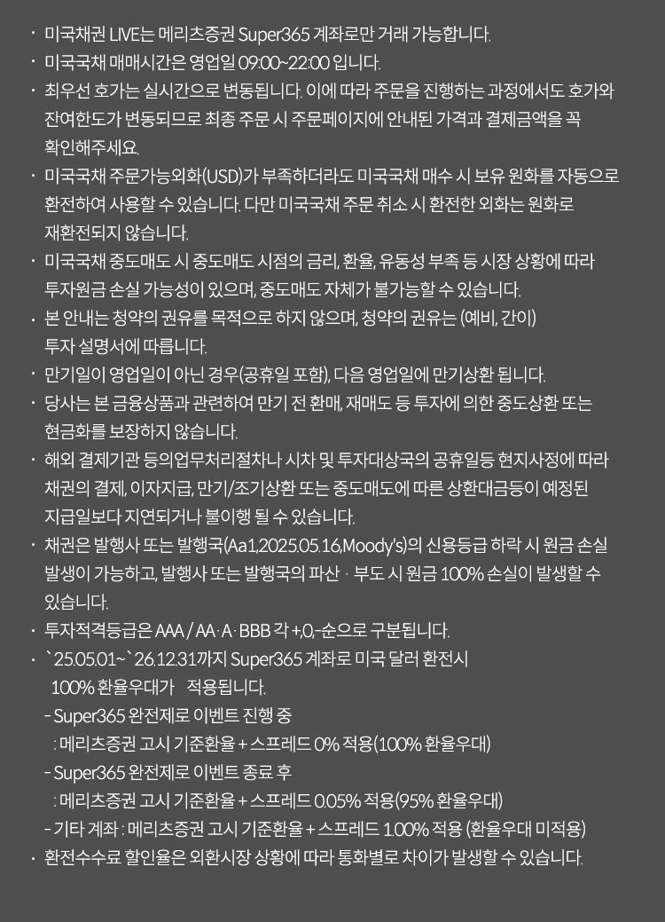 미국채권 LIVE는 메리츠증권 Super365계좌로만 거래가능합니다. 미국국채매매시간은 영업일 09:00~22:00입니다. 최우선 호가는 실시간으로 변동됩니다. 이에따라 주문을 진행하는 과정에서도 호가와 잔여한도가 변동되므로 최종 주문 시 주문페이징 안내된 가격과 결제금액을 꼭 확인해주세요. 미국국채 주문가능외화(USD)가 부족하더라도 미국국채 매수시 보유원화를 자동으로 환전하여 사용할 수 있습니다. 다만 미국국채 주문 취소 시 환전한 외화는 원화로 재환전되지않습니다. 미국국채 중도매도 시 중도매도 시점의 금리,환율,유동성 부족등 시장 상황에 따라 투자원금 손실 가능성이 있으며, 중도매도 자체가 불가능 할 수 있습니다. 본안내는 청약의 권유를 목적으로 하지 않으며, 중도매도 자체가 불가능할수 있습니다. 본안내는 청약의 권유를 목적으로 하지 않으며, 청약의 권유는 (예비,간이) 투자 설명서에 따릅니다. 만기일이 영업일이 아닌 경우(공휴일포함), 다음영업일에 만기상환됩니다. 당사는 본 금융상품과 관련하여 만기전 환매,재매도 등 투자에 의한 중도산환 또는 현금화를 보장하지 않습니다. 해외 결제기관 등의 업무처리절차나 시차 및 투자대상국의 공휴일등 현지 사정에 따라 채권의 결제, 이자지급,만기/조기상환 또는 중도매도에 따른 상환대금등이 예정된 지급일보다 지연되거나 불이행될 수 있습니다. 채권은 발행사 또는 발행국(Aa1,2025.05.16,Moody's)의 신용등급 하락시 원금 손실발생이 가능하고, 발행사 또는 발행국의 파산 부도 시 원금 100% 손실이 발생할수있습니다. 투자적격등급은 AAA/AA/A/BBB 각 +,0,-순으로 구분됩니다. 25.05.01~26.12.31까지 super365계좌로 미국 달러 환전시 100% 환율우대가 적용됩니다. super365완전체로 이벤트 진행중: 메리츠증권 고시 기준환율 스프레드 0적용 (100%환율우대), super365완전체로 이벤트 종료후: 메리츠증권 고시 기준환율 +스프레드 0.05%적용 (95%환율우대) 기타계좌: 메리츠증권 고시 기준환율 스프레드 1.00% 적용(환율우대미적용) 환전 수수료 할인율은 외환시장 상황에 따라 통화별로 차이가 발생할 수 있습니다. 