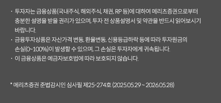 투자자는 금융상품(국내주식,채권RP 둥)에 대하여 메리츠 증권으로부터 충분한 설명을 받을 권리가 있으며 투자 전 상품섦여서 및 약관을 반드시 읽어보시기 바랍니다. 금융투자상품은 자산가격 변동, 환율변동, 신용등급 하락 등에 따라 투자원금의 손실(0~100%)이 발생할 수 있으며 그손실은 투자자에게 귀속됩니다. 이금융상품은 예금자보호법에 따라 보호되지 않습니다. *메리츠증권 준법감시인 심사필제25-274호(2025.05.29~2026.05.28)