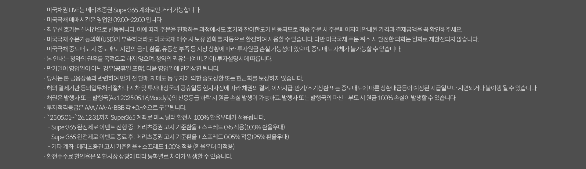 미국채권 LIVE는 메리츠증권 Super365계좌로만 거래가능합니다. 미국국채매매시간은 영업일 09:00~22:00입니다. 최우선 호가는 실시간으로 변동됩니다. 이에따라 주문을 진행하는 과정에서도 호가와 잔여한도가 변동되므로 최종 주문 시 주문페이징 안내된 가격과 결제금액을 꼭 확인해주세요. 미국국채 주문가능외화(USD)가 부족하더라도 미국국채 매수시 보유원화를 자동으로 환전하여 사용할 수 있습니다. 다만 미국국채 주문 취소 시 환전한 외화는 원화로 재환전되지않습니다. 미국국채 중도매도 시 중도매도 시점의 금리,환율,유동성 부족등 시장 상황에 따라 투자원금 손실 가능성이 있으며, 중도매도 자체가 불가능 할 수 있습니다. 본안내는 청약의 권유를 목적으로 하지 않으며, 중도매도 자체가 불가능할수 있습니다. 본안내는 청약의 권유를 목적으로 하지 않으며, 청약의 권유는 (예비,간이) 투자 설명서에 따릅니다. 만기일이 영업일이 아닌 경우(공휴일포함), 다음영업일에 만기상환됩니다. 당사는 본 금융상품과 관련하여 만기전 환매,재매도 등 투자에 의한 중도산환 또는 현금화를 보장하지 않습니다. 해외 결제기관 등의 업무처리절차나 시차 및 투자대상국의 공휴일등 현지 사정에 따라 채권의 결제, 이자지급,만기/조기상환 또는 중도매도에 따른 상환대금등이 예정된 지급일보다 지연되거나 불이행될 수 있습니다. 채권은 발행사 또는 발행국(Aa1,2025.05.16,Moody's)의 신용등급 하락시 원금 손실발생이 가능하고, 발행사 또는 발행국의 파산 부도 시 원금 100% 손실이 발생할수있습니다. 투자적격등급은 AAA/AA/A/BBB 각 +,0,-순으로 구분됩니다. 25.05.01~26.12.31까지 super365계좌로 미국 달러 환전시 100% 환율우대가 적용됩니다. super365완전체로 이벤트 진행중: 메리츠증권 고시 기준환율 스프레드 0적용 (100%환율우대), super365완전체로 이벤트 종료후: 메리츠증권 고시 기준환율 +스프레드 0.05%적용 (95%환율우대) 기타계좌: 메리츠증권 고시 기준환율 스프레드 1.00% 적용(환율우대미적용) 환전 수수료 할인율은 외환시장 상황에 따라 통화별로 차이가 발생할 수 있습니다. 