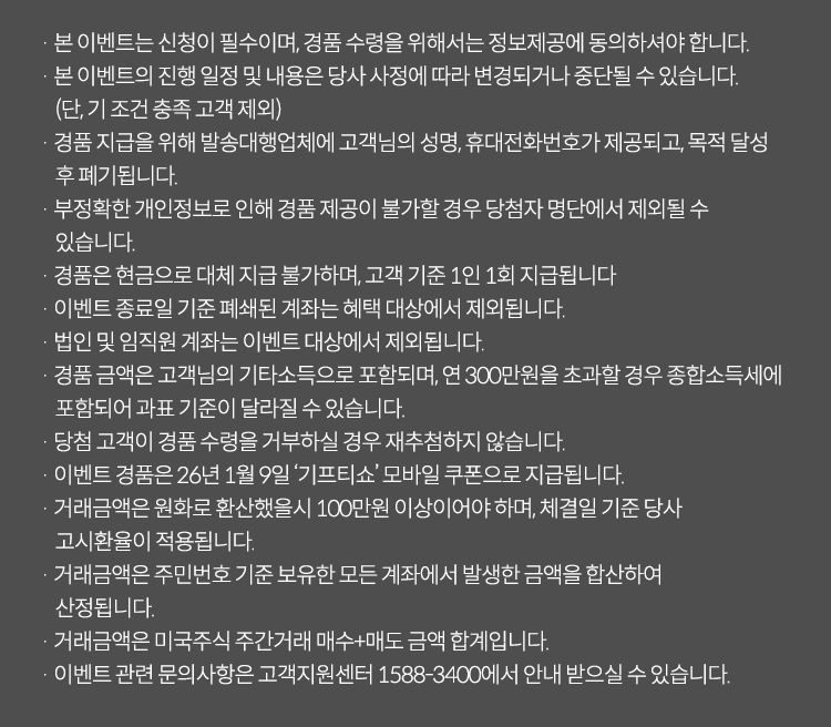 이벤트유의사항

· 본 이벤트는 신청이 필수이며, 경품 수령을 위해서는 정보제공에 동의하셔야 합니다.
· 본 이벤트의 진행 일정 및 내용은 당사 사정에 따라 변경되거나 중단될 수 있습니다. (단, 기 조건 충족 고객 제외)
· 경품 지급을 위해 발송대행업체에 고객님의 성명, 휴대전화번호가 제공되고, 목적 달성 후 폐기됩니다.
· 부정확한 개인정보로 인해 경품 제공이 불가할 경우 당첨자 명단에서 제외될 수 있습니다.
· 경품은 현금으로 대체 지급 불가하며, 고객 기준 1인 1회 지급됩니다.
· 이벤트 종료일 기준 폐쇄된 계좌는 혜택 대상에서 제외됩니다.
· 법인 및 임직원 계좌는 이벤트 대상에서 제외됩니다.
· 경품 금액은 고객님의 기타소득으로 포함되며, 연 300만원을 초과할 경우 종합소득세에 포함되어 과표 기준이 달라질 수 있습니다.
· 당첨 고객이 경품 수령을 거부하실 경우 재추첨하지 않습니다.
· 이벤트 경품은 26년 1월 '기프티쇼' 모바일 쿠폰으로 지급됩니다.
· 거래금액은 원화로 환산했을시 100만원 이상이어야 하며, 체결일 기준 당사 고시환율이 적용됩니다.
· 거래금액은 주민번호 기준 보유한 모든 계좌에서 발생한 금액을 합산하여 산정됩니다.
· 거래금액은 미국주식 주간거래 매수+매도 금액 합계입니다.
· 이벤트 관련 문의사항은 고객지원센터 1588-3400에서 안내 받으실 수 있습니다.