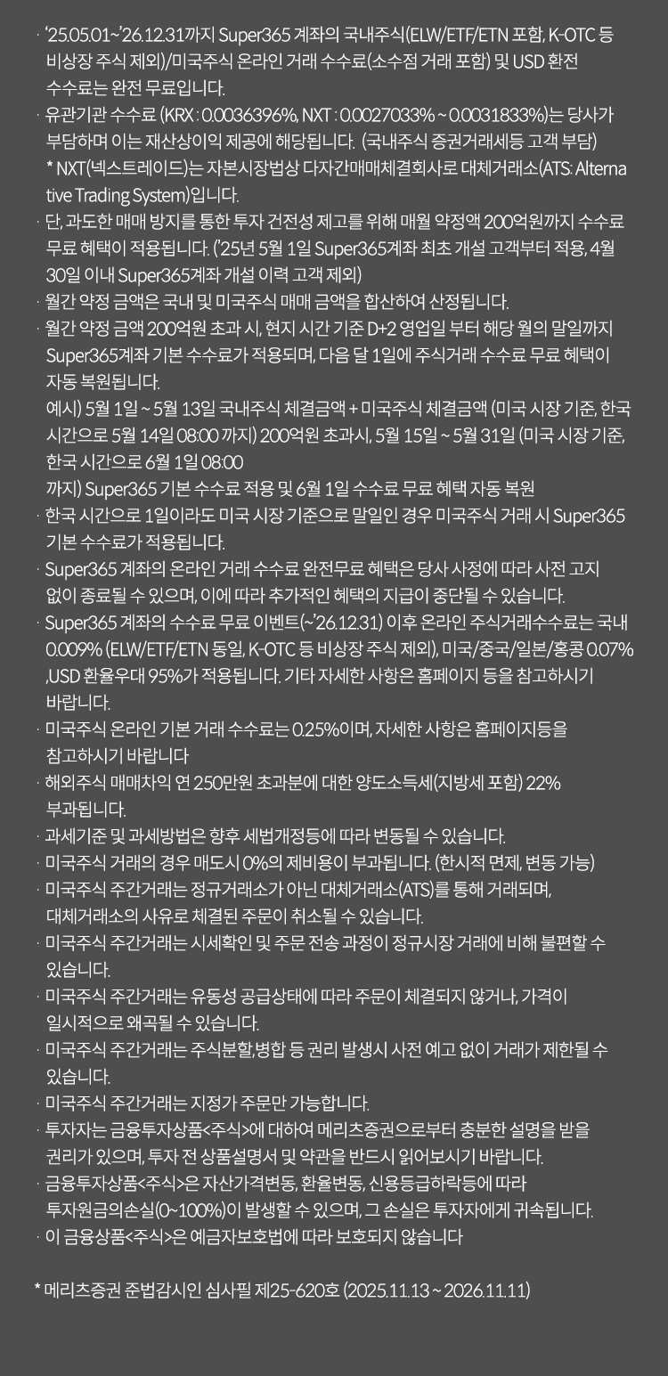 투자 유의사항                                                                                                                                                            
          · '25.05.01~'26.12.31까지 Super365 계좌나 국내주식(ELW/ETF/ETN 포함, K-OTC등 비상장 주식제외)/미국주식 온라인 거래 수수료(소수점 거래 포함)및 USD환전 수수료는 완전 무료입니다.
          · 유관기관 수수료(KRX:0.0036396%, NXT: 0.0027033%~0.0031833%)는 당사가 부담하며 이는 재산상이익 제공에 해당됩니다. (국내주식 증권거래세등 고객 부담)
           * NXT(넥스트레이드)는 자본시장법상 다자간매매체결회사로 대체거래소(ATS:Alternative Trading System)입니다.
          · 단, 과도한 매매방지를 통한 투자 건전성 제고를 위해 매월 약정액 200억원까지 수수료 무료 혜택이 적용됩니다.(*25년5월1일 Super365계좌 최초 개설 고객부터 적용, 4월 30일 이내 Super365계좌 개설 이력 고객 제외)
          · 월간 약정 금액은 국내 및 미국주식 매매 금액을 합산하여 산정됩니다.
          · 월간 약정 금액 200억원 초과 시, 현지 시간 기준 D+2영업일 부터 해당 월의 말일까지 Super365계좌 기본 수수료가 적용되며, 다음 달 1일에 주식거래 수수료 무료 혜택이 자동 복원됩니다.
           예시) 5월 1일 ~ 5월 13일 국내주식 체결금액 + 미국주식 체결금액 (미국 시장 기준, 한국 시간으로 5월 14일 08:00까지) 200억원 초과시, 5월 15일 ~ 5월 31일(미국 시장 기준, 한국 시간으로 6월 1일 08:00
           까지) Super365 기본 수수료 적용 및 6월 1일 수수료 무료 혜택 자동 복원
          · 한국시간으로 1일이라도 미국 시장 기준으로 말일인 경우 미국주식 거래 시 Super365 기본 수수료가 적용됩니다.
          · Super365 계좌의 온라인 거래 수수료 완전 무료 혜택은 당사 사정에 따라 사전 고지 없이 종료될 수 있으며, 이에 따라 추가적인 혜택의 지급이 중단될 수 있습니다.
          · Super365 계좌의 수수료 무료 이벤트(~`26.12.31) 이후 온라인 주식거래 수수료는 국내 0.009%(ELW/ETF/ETN 동일, K-OTC등 비상장 주식 제외), 미국/중국/일본/홍콩 0.07%, USD 환율우대 95%가
            적용됩니다. 기타 자세한 사항은 홈페이지 등을 참고하시기 바랍니다.
          · 미국주식 온라인 기본 거래 수수료는 0.25%이며, 자세한 사항은 홈페이지등을 참고하시기 바랍니다
          · 해외주식 매매차익 연 250만원 초과분에 대한 양도소득세(지방세 포함)22%가 부과됩니다.
          · 과세기준 및 과세방법은 향후 세법개정등에 따라 변동될 수 있습니다. 
          · 매국주식 거래의 경우 매도시 0%의 제비용이 부과됩니다.(한시적면제, 변동가능) 
          · 미국주식 주간거래는 정규거래소가 아닌 대체거래소(ATS)를 통해 거래되며, 대체거래소의 사유로 체결된 주문이 취소될 수 있습니다.
          · 미국주식 주간거래는 시세확인 및 주문 전송 과정이 정규시장 거래에 비해 불편할 수 있습니다.
          · 미국주식 주간거래는 유동성 공급상태에 따라 주문이 체결되지 않거나, 가격이 일시적으로 왜곡될 수 있습니다.
          · 미국주식 주간거래는 주식분할,병합 등 권리 발생시 사전 예고 없이 거래가 제한될 수 있습니다.
          · 미국주식 주간거래는 지정가 주문만 가능합니다.
          · 투자자는 금융투자상품<주식>에 대하여 메리츠증권으로부터 충분한 설명을 받을 권리가 있으며, 투자 전 상품설명서 및 약관을 반드시 읽어보시기 바랍니다.
          · 금융투자상품<주식>은 자산가격변동,환율변동,신용등급하락등에 따라 투자원금의손실(0~100%)이 발생할 수 있으며, 그 손실은 투자자에게 귀속됩니다.
          · 이 금융상품<주식>은 예금자보호범에 따라 보호되지 않습니다.
          * 메리츠증권 준법감시인 심사필제25-620호(2025.11.13~2026.11.11)


