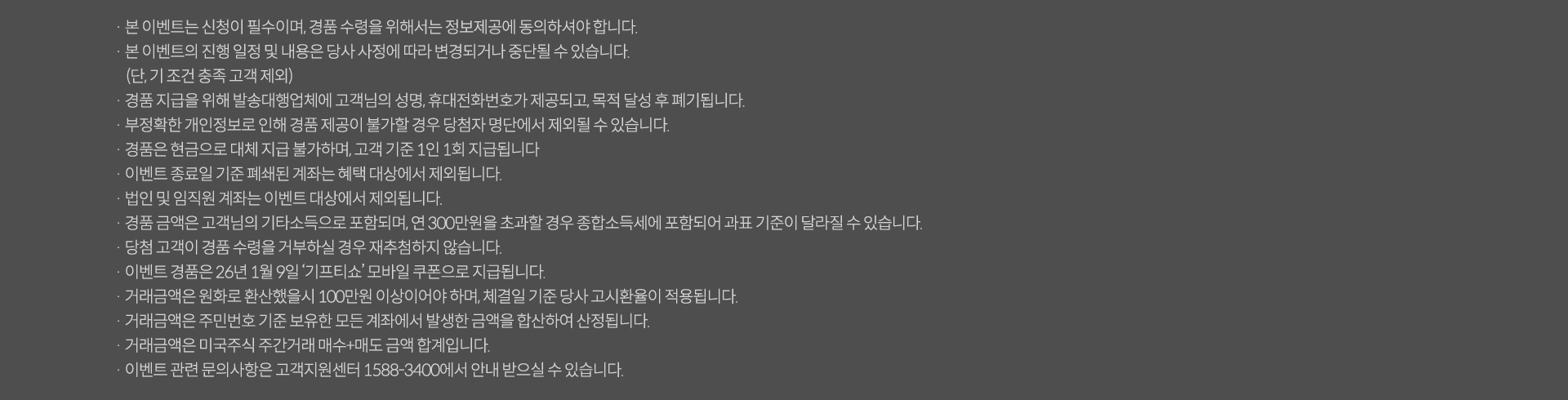 
          이벤트 유의사항

          · 본 이벤트는 신청이 필수이며, 경품 수령을 위해서는 정보제공에 동의하셔야 합니다.
          · 본 이벤트의 진행 일정 및 내용은 당사 사정에 따라 변경되거나 중단될 수 있습니다.
          (단, 기 조건 충족 고객 제외)
          · 경품 지급을 위해 발송대행업체에 고객님의 성명, 휴대전화번호가 제공되고, 목적 달성 후 폐기됩니다.
          · 부정확한 개인정보로 인해 경품 제공이 불가할 경우 당첨자 명단에서 제외될 수 있습니다.
          · 경품은 현금으로 대체 지급 불가하며, 고객 기준 1인 1회 지급됩니다.
          · 이벤트 종료일 기준 폐쇄된 계좌는 혜택 대상에서 제외됩니다.
          · 법인 및 임직원 계좌는 이벤트 대상에서 제외됩니다.
          · 경품 금액은 고객님의 기타소득으로 포함되며, 연 300만원을 초과할 경우 종합소득세에 포함되어 과표 기준이 달라질 수 있습니다.
          · 당첨 고객이 경품 수령을 거부하실 경우 재추첨하지 않습니다.
          · 이벤트 경품은 26년 1월 '기프티쇼' 모바일 쿠폰으로 지급됩니다.
          · 거래금액은 원화로 환산했을시 100만원 이상이어야 하며, 체결일 기준 당사 고시환율이 적용됩니다.
          · 거래금액은 주민번호 기준 보유한 모든 계좌에서 발생한 금액을 합산하여 산정됩니다.
          · 거래금액은 미국주식 주간거래 매수+매도 금액 합계입니다.
          · 이벤트 관련 문의사항은 고객지원센터 1588-3400에서 안내 받으실 수 있습니다.
          