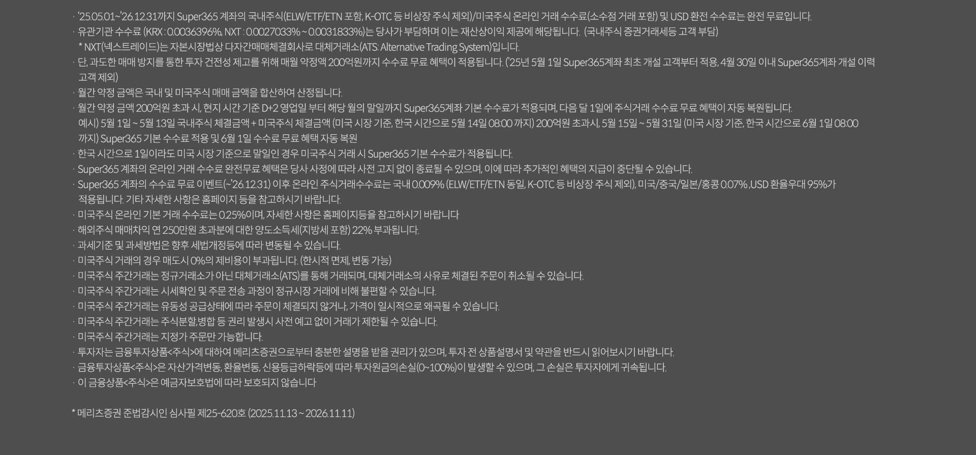 
          투자 유의사항

          · '25.05.01~'26.12.31까지 Super365 계좌나 국내주식(ELW/ETF/ETN 포함, K-OTC등 비상장 주식제외)/미국주식 온라인 거래 수수료(소수점 거래 포함)및 USD환전 수수료는 완전 무료입니다.
          · 유관기관 수수료(KRX:0.0036396%, NXT: 0.0027033%~0.0031833%)는 당사가 부담하며 이는 재산상이익 제공에 해당됩니다. (국내주식 증권거래세등 고객 부담)
           * NXT(넥스트레이드)는 자본시장법상 다자간매매체결회사로 대체거래소(ATS:Alternative Trading System)입니다.
          · 단, 과도한 매매방지를 통한 투자 건전성 제고를 위해 매월 약정액 200억원까지 수수료 무료 혜택이 적용됩니다.(*25년5월1일 Super365계좌 최초 개설 고객부터 적용, 4월 30일 이내 Super365계좌 개설 이력 고객 제외)
          · 월간 약정 금액은 국내 및 미국주식 매매 금액을 합산하여 산정됩니다.
          · 월간 약정 금액 200억원 초과 시, 현지 시간 기준 D+2영업일 부터 해당 월의 말일까지 Super365계좌 기본 수수료가 적용되며, 다음 달 1일에 주식거래 수수료 무료 혜택이 자동 복원됩니다.
           예시) 5월 1일 ~ 5월 13일 국내주식 체결금액 + 미국주식 체결금액 (미국 시장 기준, 한국 시간으로 5월 14일 08:00까지) 200억원 초과시, 5월 15일 ~ 5월 31일(미국 시장 기준, 한국 시간으로 6월 1일 08:00
           까지) Super365 기본 수수료 적용 및 6월 1일 수수료 무료 혜택 자동 복원
          · 한국시간으로 1일이라도 미국 시장 기준으로 말일인 경우 미국주식 거래 시 Super365 기본 수수료가 적용됩니다.
          · Super365 계좌의 온라인 거래 수수료 완전 무료 혜택은 당사 사정에 따라 사전 고지 없이 종료될 수 있으며, 이에 따라 추가적인 혜택의 지급이 중단될 수 있습니다.
          · Super365 계좌의 수수료 무료 이벤트(~`26.12.31) 이후 온라인 주식거래 수수료는 국내 0.009%(ELW/ETF/ETN 동일, K-OTC등 비상장 주식 제외), 미국/중국/일본/홍콩 0.07%, USD 환율우대 95%가
            적용됩니다. 기타 자세한 사항은 홈페이지 등을 참고하시기 바랍니다.
          · 미국주식 온라인 기본 거래 수수료는 0.25%이며, 자세한 사항은 홈페이지등을 참고하시기 바랍니다
          · 해외주식 매매차익 연 250만원 초과분에 대한 양도소득세(지방세 포함)22%가 부과됩니다.
          · 과세기준 및 과세방법은 향후 세법개정등에 따라 변동될 수 있습니다. 
          · 매국주식 거래의 경우 매도시 0%의 제비용이 부과됩니다.(한시적면제, 변동가능) 
          · 미국주식 주간거래는 정규거래소가 아닌 대체거래소(ATS)를 통해 거래되며, 대체거래소의 사유로 체결된 주문이 취소될 수 있습니다.
          · 미국주식 주간거래는 시세확인 및 주문 전송 과정이 정규시장 거래에 비해 불편할 수 있습니다.
          · 미국주식 주간거래는 유동성 공급상태에 따라 주문이 체결되지 않거나, 가격이 일시적으로 왜곡될 수 있습니다.
          · 미국주식 주간거래는 주식분할,병합 등 권리 발생시 사전 예고 없이 거래가 제한될 수 있습니다.
          · 미국주식 주간거래는 지정가 주문만 가능합니다.
          · 투자자는 금융투자상품<주식>에 대하여 메리츠증권으로부터 충분한 설명을 받을 권리가 있으며, 투자 전 상품설명서 및 약관을 반드시 읽어보시기 바랍니다.
          · 금융투자상품<주식>은 자산가격변동,환율변동,신용등급하락등에 따라 투자원금의손실(0~100%)이 발생할 수 있으며, 그 손실은 투자자에게 귀속됩니다.
          · 이 금융상품<주식>은 예금자보호범에 따라 보호되지 않습니다.
          * 메리츠증권 준법감시인 심사필제25-620호(2025.11.13~2026.11.11)
          