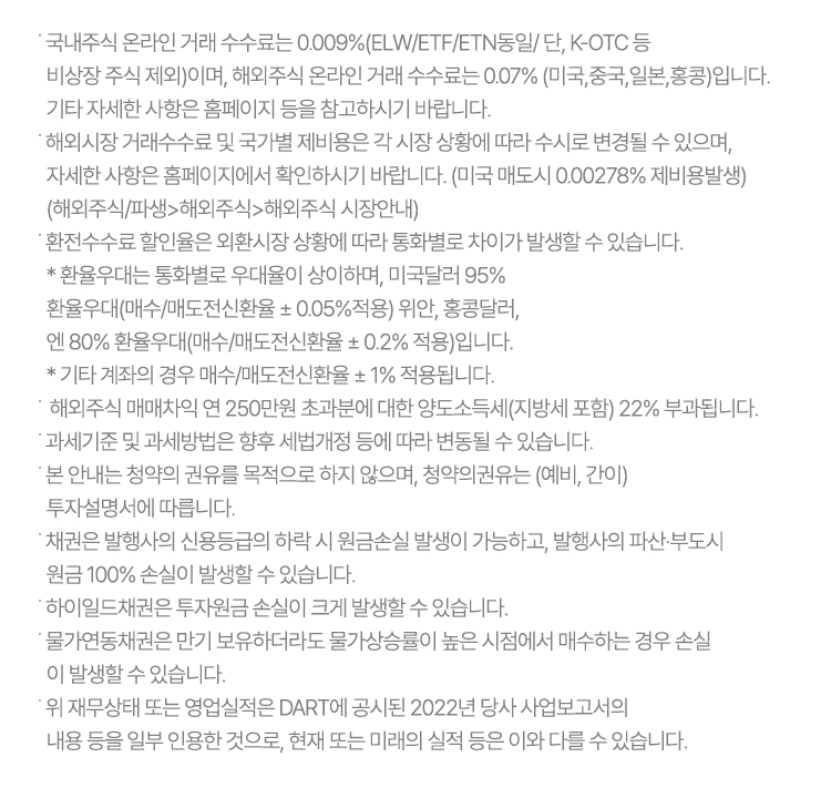 ˙ 국내주식 온라인 거래 수수료는 0.009%(ELW/ETF/ETN동일/ 단, K-OTC 등 비상장 주식 제외)이며, 
  해외주식 온라인 거래 수수료는 0.07% (미국,중국,일본,홍콩)입니다. 기타 자세한 사항은 홈페이지 등을 참고하시기 바랍니다.
˙ 해외시장 거래수수료 및 국가별 제비용은 각 시장 상황에 따라 수시로 변경될 수 있으며,
  자세한 사항은 홈페이지에서 확인하시기 바랍니다. (미국 매도시 0.00278% 제비용발생) 
  (해외주식/파생>해외주식>해외주식 시장안내)
˙ 환전수수료 할인율은 외환시장 상황에 따라 통화별로 차이가 발생할 수 있습니다.
 * 환율우대는 통화별로 우대율이 상이하며, 미국달러 95% 
  환율우대(매수/매도전신환율 ± 0.05%적용) 위안, 홍콩달러,
  엔 80% 환율우대(매수/매도전신환율 ± 0.2% 적용)입니다.
  * 기타 계좌의 경우 매수/매도전신환율 ± 1% 적용됩니다.
˙  해외주식 매매차익 연 250만원 초과분에 대한 양도소득세(지방세 포함) 22% 부과됩니다.
˙ 과세기준 및 과세방법은 향후 세법개정 등에 따라 변동될 수 있습니다.
˙ 본 안내는 청약의 권유를 목적으로 하지 않으며, 청약의권유는 (예비, 간이) 투자설명서에 따릅니다.
˙ 채권은 발행사의 신용등급의 하락 시 원금손실 발생이 가능하고, 발행사의 파산·부도시 원금 100% 손실이 발생할 수 있습니다.
˙ 하이일드채권은 투자원금 손실이 크게 발생할 수 있습니다.
˙ 물가연동채권은 만기 보유하더라도 물가상승률이 높은 시점에서 매수하는 경우 손실이 발생할 수 있습니다.
˙ 위 재무상태 또는 영업실적은 DART에 공시된 2022년 당사 사업보고서의 내용 등을 일부 인용한 것으로,
  현재 또는 미래의 실적 등은 이와 다를 수 있습니다.
            