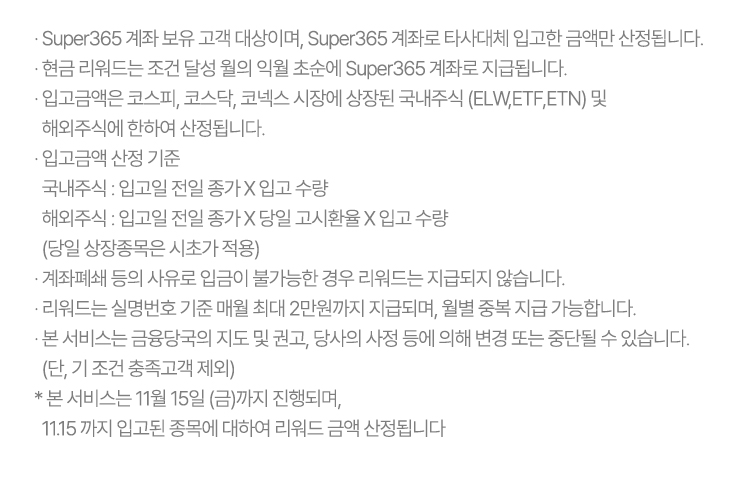 · Super365 계좌 보유 고객 대상이며, Super365 계좌로 타사대체 입고한 금액만 산정됩니다.
              · 현금 리워드는 조건 달성 월의 익월 초순에 Super365 계좌로 지급됩니다.
              · 입고금액은 코스피, 코스닥, 코넥스 시장에 상장된 국내주식 (ELW,ETF,ETN) 및 해외주식에 한하여 산정됩니다.
              · 입고금액 산정 기준
                국내주식 : 입고일 전일 종가 X 입고 수량
                해외주식 : 입고일 전일 종가 X 당일 고시환율 X 입고 수량 (당일 상장종목은 시초가 적용)
              · 계좌폐쇄 등의 사유로 입금이 불가능한 경우 리워드는 지급되지 않습니다.
              · 리워드는 실명번호 기준 매월 최대 2만원까지 지급되며, 월별 중복 지급 가능합니다.
              · 본 서비스는 금융당국의 지도 및 권고, 당사의 사정 등에 의해 변경 또는 중단될 수 있습니다. (단, 기 조건 충족고객 제외)