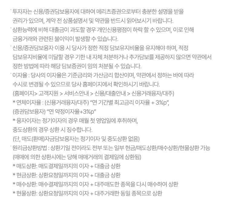 ˙ 투자자는 신용/증권담보융자에 대하여 메리츠증권으로부터 충분한 설명을 받을 권리가 있으며, 
              계약 전 상품설명서 및 약관을 반드시 읽어보시기 바랍니다.
            ˙ 상환능력에 비해 대출금이 과도할 경우 개인신용평점이 하락 할 수 있으며, 이로 인해 금융거래와 관련된 불이익이 발생할 수 있습니다.
            ˙ 신용/증권담보융자 이용 시 당사가 정한 적정 담보유지비율을 유지해야 하며, 적정 담보유지비율에 미달할 경우
              기한 내 자체 처분하거나 추가담보를 제공하지 않으면 약관에서 정한 방법에 따라 해당 담보증권이 임의 처분될 수 있습니다.
            ˙ 이자율 : 당사의 이자율은 기준금리와 가산금리 합산이며, 약관에서 정하는 바에 따라 수시로 변경될 수 있으므로
              당사 홈페이지에서 확인하시기 바랍니다.
              (홈페이지> 고객지원 > 서비스안내 > 신용/대출안내 > 신용거래융자/대주)
              * 연체이자율 : (신용거래융자/대주) “연 기간별 최고금리 이자율 + 3%p”, 
              (증권담보융자) “연 약정이자율+3%p”
              * 융자이자는 정기이자의 경우 매월 첫 영업일에 후취하며, 중도상환의 경우 상환 시 징수합니다. 
              (단, 매도(환매)자금담보융자는 정기이자 및 중도상환 없음)
            ˙ 원리금상환방법 : 상환기일 전이라도 전부 또는 일부 현금/매도상환/매수상환/현물상환 가능 
              (매매에 의한 상환시에는 당해 매매거래의 결제일에 상환됨)
              * 매도상환: 매도결제일까지의 이자 + 대출금 상환
              * 현금상환: 상환요청일까지의 이자 + 대출금 상환
              * 매수상환: 매수결제일까지의 이자 + 대주매도한 종목을 다시 매수하여 상환
              * 현물상환: 상환요청일까지의 이자 + 대주거래한 동일 종목으로 상환