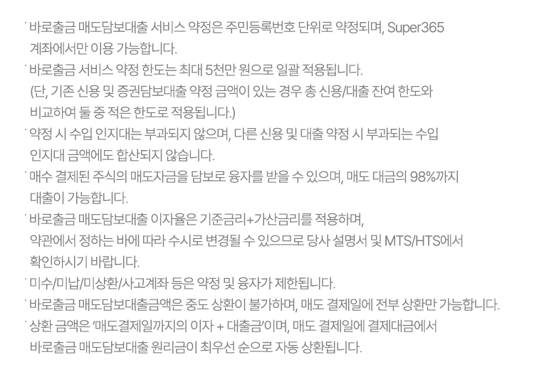 ˙ 바로출금 매도담보대출 서비스 약정은 주민등록번호 단위로 약정되며, Super365 계좌에서만 이용 가능합니다.
              ˙ 바로출금 서비스 약정 한도는 최대 5천만 원으로 일괄 적용됩니다.
                (단, 기존 신용 및 증권담보대출 약정 금액이 있는 경우 총 신용/대출 잔여 한도와 비교하여 둘 중 적은 한도로 적용됩니다.)
              ˙ 약정 시 수입 인지대는 부과되지 않으며, 다른 신용 및 대출 약정 시 부과되는 수입 인지대 금액에도 합산되지 않습니다.
              ˙ 매수 결제된 주식의 매도자금을 담보로 융자를 받을 수 있으며, 매도 대금의 98%까지 대출이 가능합니다. 
              ˙ 바로출금 매도담보대출 이자율은 기준금리+가산금리를 적용하며,
                약관에서 정하는 바에 따라 수시로 변경될 수 있으므로 당사 설명서 및 MTS/HTS에서 확인하시기 바랍니다.
              ˙ 미수/미납/미상환/사고계좌 등은 약정 및 융자가 제한됩니다.
              ˙ 바로출금 매도담보대출금액은 중도 상환이 불가하며, 매도 결제일에 전부 상환만 가능합니다.
              ˙ 상환 금액은 ‘매도결제일까지의 이자 + 대출금’이며, 매도 결제일에 결제대금에서 바로출금 매도담보대출 원리금이
                최우선 순으로 자동 상환됩니다.