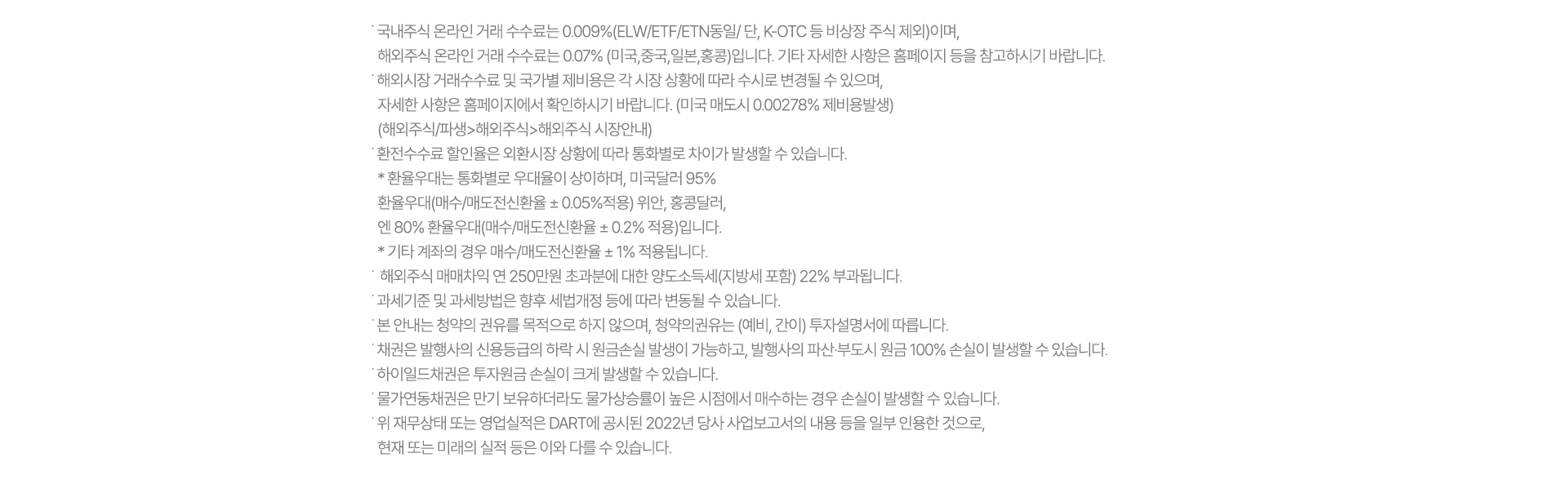 ˙ 국내주식 온라인 거래 수수료는 0.009%(ELW/ETF/ETN동일/ 단, K-OTC 등 비상장 주식 제외)이며, 
  해외주식 온라인 거래 수수료는 0.07% (미국,중국,일본,홍콩)입니다. 기타 자세한 사항은 홈페이지 등을 참고하시기 바랍니다.
˙ 해외시장 거래수수료 및 국가별 제비용은 각 시장 상황에 따라 수시로 변경될 수 있으며,
  자세한 사항은 홈페이지에서 확인하시기 바랍니다. (미국 매도시 0.00278% 제비용발생) 
  (해외주식/파생>해외주식>해외주식 시장안내)
˙ 환전수수료 할인율은 외환시장 상황에 따라 통화별로 차이가 발생할 수 있습니다.
 * 환율우대는 통화별로 우대율이 상이하며, 미국달러 95% 
  환율우대(매수/매도전신환율 ± 0.05%적용) 위안, 홍콩달러,
  엔 80% 환율우대(매수/매도전신환율 ± 0.2% 적용)입니다.
  * 기타 계좌의 경우 매수/매도전신환율 ± 1% 적용됩니다.
˙  해외주식 매매차익 연 250만원 초과분에 대한 양도소득세(지방세 포함) 22% 부과됩니다.
˙ 과세기준 및 과세방법은 향후 세법개정 등에 따라 변동될 수 있습니다.
˙ 본 안내는 청약의 권유를 목적으로 하지 않으며, 청약의권유는 (예비, 간이) 투자설명서에 따릅니다.
˙ 채권은 발행사의 신용등급의 하락 시 원금손실 발생이 가능하고, 발행사의 파산·부도시 원금 100% 손실이 발생할 수 있습니다.
˙ 하이일드채권은 투자원금 손실이 크게 발생할 수 있습니다.
˙ 물가연동채권은 만기 보유하더라도 물가상승률이 높은 시점에서 매수하는 경우 손실이 발생할 수 있습니다.
˙ 위 재무상태 또는 영업실적은 DART에 공시된 2022년 당사 사업보고서의 내용 등을 일부 인용한 것으로,
  현재 또는 미래의 실적 등은 이와 다를 수 있습니다.