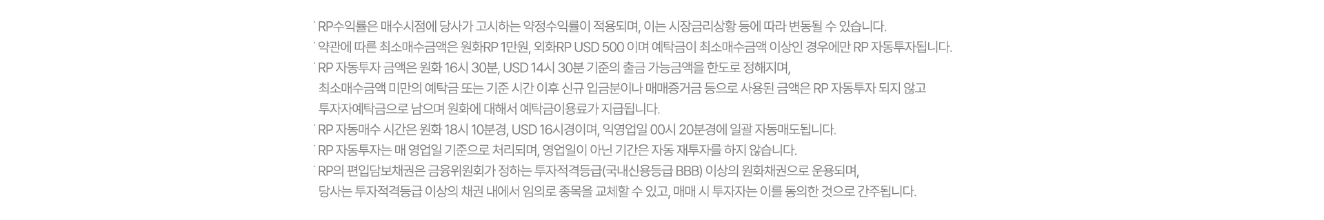 ˙ RP수익률은 매수시점에 당사가 고시하는 약정수익률이 적용되며, 이는 시장금리상황 등에 따라 변동될 수 있습니다.
              ˙ 약관에 따른 최소매수금액은 원화RP 1만원, 외화RP USD 500 이며 예탁금이 최소매수금액 이상인 경우에만 RP 자동투자됩니다. 
              ˙ RP 자동투자 금액은 원화 16시 30분, USD 14시 30분 기준의 출금 가능금액을 한도로 정해지며, 
                최소매수금액 미만의 예탁금 또는 기준 시간 이후 신규 입금분이나 매매증거금 등으로 사용된 금액은 RP 자동투자 되지 않고 
                투자자예탁금으로 남으며 원화에 대해서 예탁금이용료가 지급됩니다.
              ˙ RP 자동매수 시간은 원화 18시 10분경, USD 16시경이며, 익영업일 00시 20분경에 일괄 자동매도됩니다.
              ˙ RP 자동투자는 매 영업일 기준으로 처리되며, 영업일이 아닌 기간은 자동 재투자를 하지 않습니다. 
              ˙ RP의 편입담보채권은 금융위원회가 정하는 투자적격등급(국내신용등급 BBB) 이상의 원화채권으로 운용되며, 
                당사는 투자적격등급 이상의 채권 내에서 임의로 종목을 교체할 수 있고, 매매 시 투자자는 이를 동의한 것으로 간주됩니다.