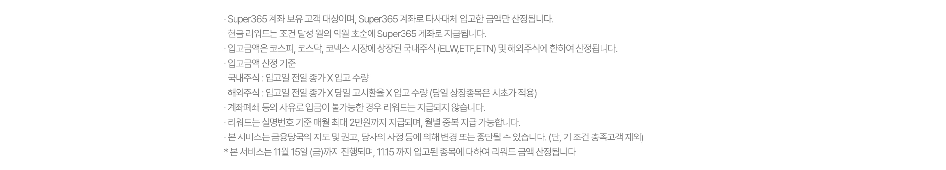 · Super365 계좌 보유 고객 대상이며, Super365 계좌로 타사대체 입고한 금액만 산정됩니다.
              · 현금 리워드는 조건 달성 월의 익월 초순에 Super365 계좌로 지급됩니다.
              · 입고금액은 코스피, 코스닥, 코넥스 시장에 상장된 국내주식 (ELW,ETF,ETN) 및 해외주식에 한하여 산정됩니다.
              · 입고금액 산정 기준
                국내주식 : 입고일 전일 종가 X 입고 수량
                해외주식 : 입고일 전일 종가 X 당일 고시환율 X 입고 수량 (당일 상장종목은 시초가 적용)
              · 계좌폐쇄 등의 사유로 입금이 불가능한 경우 리워드는 지급되지 않습니다.
              · 리워드는 실명번호 기준 매월 최대 2만원까지 지급되며, 월별 중복 지급 가능합니다.
              · 본 서비스는 금융당국의 지도 및 권고, 당사의 사정 등에 의해 변경 또는 중단될 수 있습니다. (단, 기 조건 충족고객 제외)