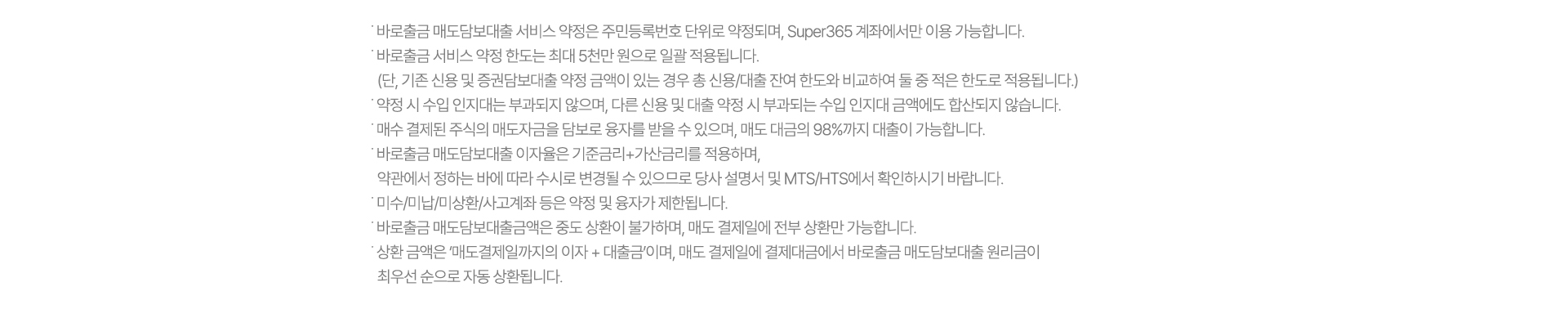 ˙ 바로출금 매도담보대출 서비스 약정은 주민등록번호 단위로 약정되며, Super365 계좌에서만 이용 가능합니다.
              ˙ 바로출금 서비스 약정 한도는 최대 5천만 원으로 일괄 적용됩니다.
                (단, 기존 신용 및 증권담보대출 약정 금액이 있는 경우 총 신용/대출 잔여 한도와 비교하여 둘 중 적은 한도로 적용됩니다.)
              ˙ 약정 시 수입 인지대는 부과되지 않으며, 다른 신용 및 대출 약정 시 부과되는 수입 인지대 금액에도 합산되지 않습니다.
              ˙ 매수 결제된 주식의 매도자금을 담보로 융자를 받을 수 있으며, 매도 대금의 98%까지 대출이 가능합니다. 
              ˙ 바로출금 매도담보대출 이자율은 기준금리+가산금리를 적용하며,
                약관에서 정하는 바에 따라 수시로 변경될 수 있으므로 당사 설명서 및 MTS/HTS에서 확인하시기 바랍니다.
              ˙ 미수/미납/미상환/사고계좌 등은 약정 및 융자가 제한됩니다.
              ˙ 바로출금 매도담보대출금액은 중도 상환이 불가하며, 매도 결제일에 전부 상환만 가능합니다.
              ˙ 상환 금액은 ‘매도결제일까지의 이자 + 대출금’이며, 매도 결제일에 결제대금에서 바로출금 매도담보대출 원리금이
                최우선 순으로 자동 상환됩니다.