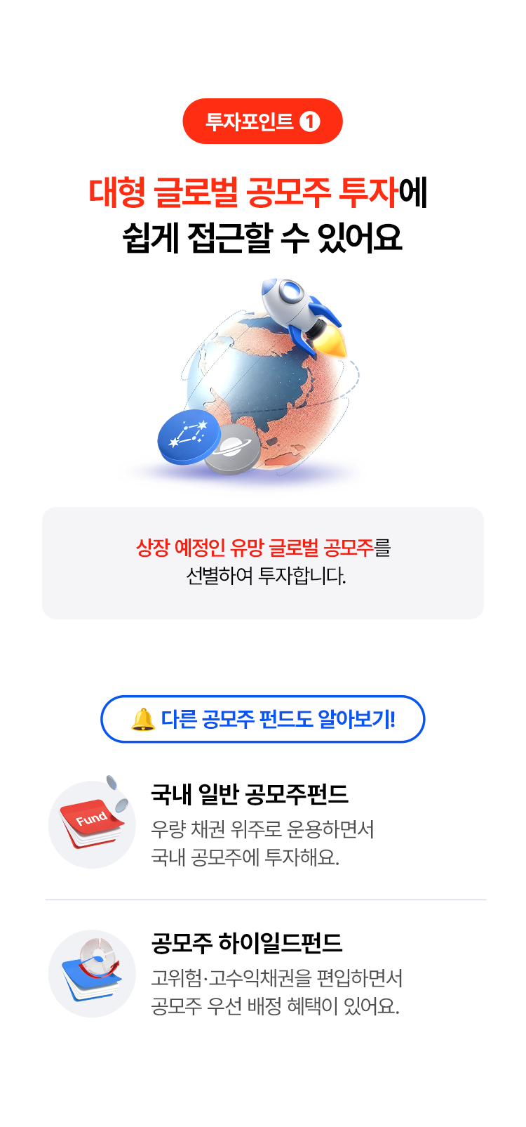 
            투자포인트 1
            대형 글로벌 공모주 투자에 
            쉽게 접근할 수 있어요
            상장 예정인 유망 글로벌 공모주를 선별하여 투자합니다. 
            다른 공모주 펀드도 알아보기! 
            - 국내 일반 공모주 펀드 
            우량 채권 위주로 운용하면서 
            국내 공모주에 투자해요. 
            - 공모주 하이일드펀드 
            고위험· 고수익채권을 편입하면서 
            공모주 우선 배정 혜택이 있어요. 
            
