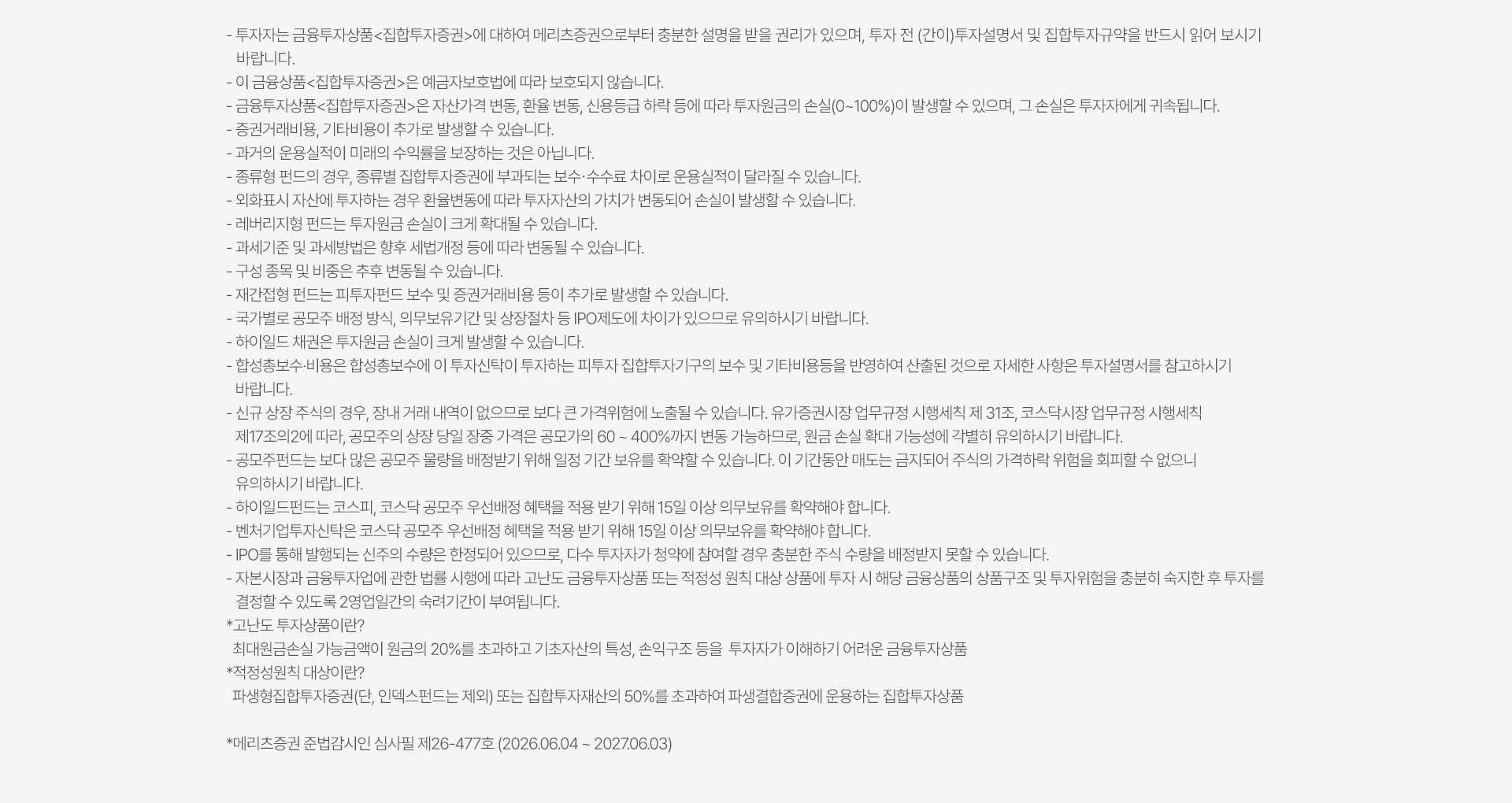 
          투자유의사항 

          · 투자자는 금융투자상품<집합투자증권>에 대하여 메리츠증권으로부터 충분한 설명을 받을 권리가 있으며, 투자 전(간이)투자설명서 
          및 집합투자규약을 반드시 읽어 보시기 바랍니다. 
          · 이 금융상품<집합투자증권>은 예금자보호법에 따라 보호되지 않습니다. 
          · 금융투자상품<집합투자증권>은 자산가격 변동, 환율 변동, 신용등급 하락 등에 따라 투자원금의 손실(0~100%)이 발생할 수 있으며, 
          그 손실은 투자자에게 귀속됩니다. 
          · 증권거래비용, 기타비용이 추가로 발생할 수 있습니다. 
          · 과거의 운용실적이 미래의 수익률을 보장하는 것은 아닙니다. 
          · 종류형 펀드의 경우, 종류별 집합투자증권에 부과되는 보수 수수료 차이로 운용실적이 달라질 수 있습니다. 
          · 외화표시 자산에 투자하는 경우 환율변동에 따라 투자자산이 가치가 변동되어 손실이 발생할 수 있습니다. 
          · 레버리지형 펀드는 투자원금 손실이 크게 확대될 수 있습니다. 
          · 과세기준 및 과세방법은 향후 세법개정 등에 따라 변동될 수 있습니다. 
          · 구성 종목 및 비중은 추후 변동될 수 있습니다. 
          · 재간접형 펀드는 피투자펀드 보수 및 증권거래비용 등이 추가로 발생할 수 있습니다. 
          · 국가별로 공모주 배정 방식, 의무보유기간 및 상장절차 등 IPO제도 차이가 있으므로 유의하시기 바랍니다. 
          · 하이일드 채권은 투자원금 손실이 크게 발생할 수 있습니다. 
          · 합성총보수 비용은 합성총보수에 이 투자신탁이 투자하는 피투자 집합투자기구의 보수 및 기타비용등을 반영하여 산출된 것으로 
          자세한 사항은 투자설명서를 참고하시기 바랍니다. 
          · 신규 상장 주식의 경우, 장내 거래 내역이 없으므로 보다 큰 가격위험에 노출될 수 있습니다. 유가증권이상 업무규정 시행세칙 제31조,
          코스닥시장 업무규정 시행세칙 제 17조의 2에 따라, 공모주의 상장 당일 장중 가격은 공모가의 60~400% 까지 변동가능하므로,
          원금 손실 확대 가능성에 각별히 유의하시기 바랍니다. 
          · 공모주펀드는 보다 많은 공모주 물량을 배정받기 위해 일정 기간 보유를 확약할 수 있습니다. 이 기간동안 매도는 금지되어 주식의 가격하락 
          위험을 회피할 수 없으니 유의하시기 바랍니다. 
          · 하이일드펀드는 코스피, 코스닥 공모주 우선배정 혜택을 적용 받기 위해 15일 이상 의무보유를 확약해야 합니다. 
          · 벤처기업투자신탁은 코스닥 공모주 우선배정 혜택을 적용 받기 위해 15일 이상 의무보유를 확약해야 합니다. 
          · IPO를 통해 발행되는 신주의 수량은 한정되어 있으므로, 다수 투자자가 청약에 참여할 경우 충분한 주식 수량을 배정받지 못할 수 있습니다. 
          · 자본시장과 금융투자업에 관한 법률 시행에 따라 고난도 금융투자상품 또는 적정성 원칙 대상 상품에 투자 시 해당 금융상품의 상품구조 
          및 투자위험을 충분히 숙지한 후 투자를 결정할 수 있도록 2영업일간의 숙려기간이 부여됩니다. 
          * 고난도 투자상품이란? 
          최대원금손실 가능금액이 원금의 20%를 초과하고 기초자산의 특성, 손익구조 등을 투자자가 이해하기 어려운 금융투자상품 
          * 적정성원칙 대상이란? 
          파생형 집합투자증권(단, 인덱스펀드는 제외) 또는 집합투자재산의 50%를 초과하여 파생결합증권에 운용하는 집합투자상품 
          * 메리츠증권 준법감시인 심사필 제26-447호 (2026.05.29 ~ 2027.05.28)
          